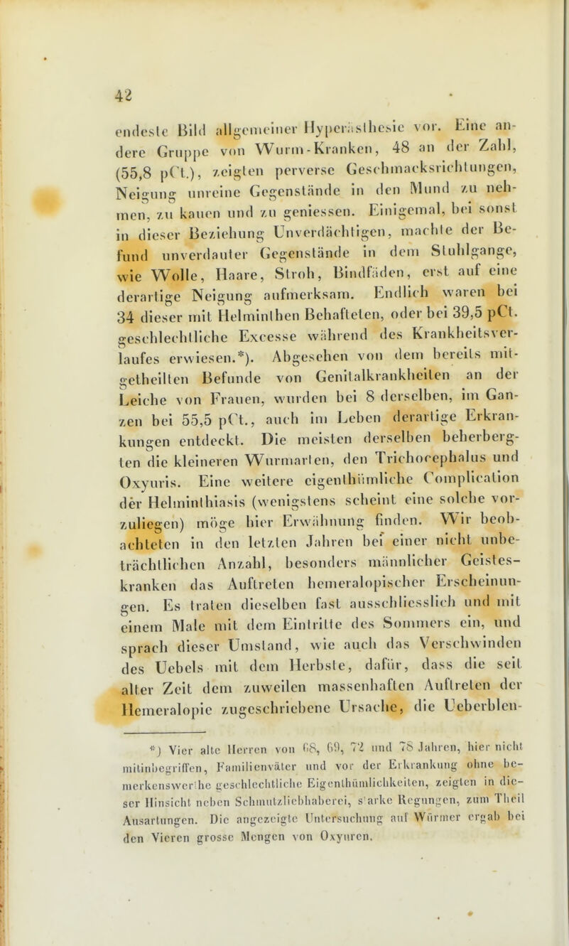 endeslc Blltl allgemeiner Hypcriuslhc^ie vor. Eine an- dere Gruppe von Wurm - Kranken, 48 an der Zahl, (55,8 pCl.), Aeigten perverse Cesehmaeksrichlungen, Neigung unreine Gegenstände in den Mund au neh- men, 7M kauen und au geniessen. Einigemal, bei sonst in dieser Beziehung Unverdäehllgen, machte der Be- fund unverdauter Gegenstände in dem Stuhlgänge, wie Wolle, Haare, Stroh, BindHiden, erst auf eine derartige Neigung aufmerksam. Endlieh waren bei 34 dieser mit Helminthen Behafteten, oder bei 39,5 pCt. gesehleehtliche Excesse während des Krankheitsver- iaufes erwiesen.*). Abgesehen von dem bereits mit- getheiltcn Befunde von Genitalkrankheilen an der Leiche von Frauen, wurden bei 8 derselben, im Gan- zen bei 55,5 pCt., auch im Leben derartige Erkran- kungen entdeckt. Die meisten derselben beherberg- ten die kleineren Wurmarien, den Trichocephalus und Oxyurls. Eine weitere eigenthümllche Compllcation der Helminthiasis (wenigstens scheint eine solche vor- zuliegen) möge hier Erwähnung finden. Wir beob- achteten in den letzten Jahren bei einer nicht unbe- trächlllchcn Anzahl, besonders männlicher Geistes- kranken das Auftreten hemeralopischer Erscheinun- gen. Es traten dieselben fast ausschliesslich und mit einem Male mit dem Eintritte des Sommers ein, und sprach dieser Umstand, wie auch das Verschwinden des Uebels mit dem Herbste, dafür, dass die seit alter Zeit dem zuweilen massenhaften Auftreten der Hemeralopie zugeschriebene Ursache, die Ueberbleu- *) Vier alte Herren von HS, 69, 72 iiml 78 Jaliren, tiier nicht niilinbcgrilTen, Füinilienväter nnd vor der Erluanlumg oline bc- merlicnswcr he ues( hlcchtliclie Eigcnlliümliclitieilcn, zeigten in die- ser Hinsictit nci)cn Sclimutzlicbliabcrci, s arlte llcgungen, zum Tlicil Ausartungen. Die angezeigte Untersuclinng anl Würmer ergab bei den Vieren grosse Mengen von Oxyurcn,