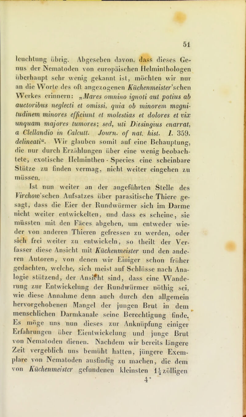 leiiclilung übrig. Abgesehen dovon. dass dieses Ge- nus der Nematoden von europiiischen Helminihologen überhaupt sehr wenig gekannt ist, möchten wir nur an die Worte des oft angebogenen Küchenmeister sehen Werkes erinnern: j^Mares oninino igtioli üul poiius üb aucloribus neglecti et omissi, quia ob minorem magni- tudinem minores efßciunt et moleslias et dolores et vix unquam majores iumores; sed, uli Diesingius cnarrat, a Clellandio in Calcull. Journ. of nal. hist. 1. 359. delineati. Wir glauben somil auf eine Behauptung, die nur durch Erxiihlungen über eine wenig beobach- tete, exotische Helminthen - Species eine scheinbare Stütze zu finden vermag, nicht weiter eingehen zu müssen. Ist nun weiter an der angeführten Stelle des Firc/ioio'schen Aufsatzes über parasitische Thiere ge- sagt, dass die Eier der Rundwürmer sich im Darme nicht weiter entwickelten, und dass es scheine, sie müsslen mit den Fäces abgehen, um entweder wie- der von anderen Thieren gefressen zu werden, oder sich frei weiter zu entwickeln, so thcilt der Ver- fasser diese Ansicht mit Küchenmeister und den ande- ren Autoren, von denen wir Einiger schon früher gedachten, welche, sich meist auf Schlüsse nach Ana- logie stützend, der Ansifht sind, dass eine Wande- rung zur Entwickelung der Rundwürmer nöthig sei, wie diese Annahme denn auch durch den allgemein hervorgehobenen Mangel der jungen Brut in dem menschlichen Darmkanale seine Berechtigung finde. Es möge uns nun dieses zur Anknüpfung einiger Erfahrungen über Eicntwickelnng und junge Brut von Nematoden dienen. Nachdem wir bereits längere Zeit vergeblich uns bemüht hatten, jüngere Exem- plare von Nematoden ausfindig zu machen, die dem von Küchenmeister gefundenen kleinsten 1^ zölligen 4*