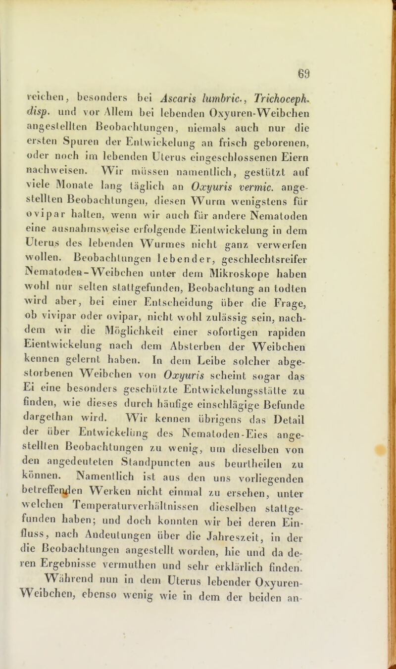 reichen, besonders bei Ascaris lumbric, Trichoceph. disp. und vor Allem bei lebenden Oxyuren-Weibchen angesleilten Beobachtungen, niemals auch nur die ersten Spuren der Entwickelung an frisch geborenen, oder noch im lebenden Uterus eingeschlossenen Eiern nachweisen. Wir müssen namentlich, gestützt auf viele Monate lang täglich an Owyuris vermic. ange- stellten Beobachtungen, diesen Wurm wenigstens für ovipar halten, w^enn wir auch für andere Nematoden eine ausnahmsvyeise erfolgende Eientwickelung in dem Ute ru.s des lebenden Wurmes nicht eanz verwerfen wollen. Bcobachtimgen lebender, geschlechtsreifer Nematoden-Weibchen untei- dem Mikroskope haben wohl nur seilen stattgefunden, Beobachtung an todten wird aber, bei einer Entscheidung über die Frage, ob vivipar oder ovipar, nicht wohl zulässig sein, nach- dem wir die Möghchkeit einer sofortigen rapiden Eientwickelung nach dem Absterben der Weibchen kennen gelernt haben. In dem Leibe solcher abge- storbenen Weibchen von Oxyuris scheint sogar das Ei eine besonders geschützte Entwickelungsstätte zu finden, wie dieses durch häufige einschlägige Befunde dargethan wird. Wir kennen übrigens das Detail der über Entwickelüng des Nematoden-Eies ange- stellten Beobachtungen zu wenig, um dieselben von den angedeuteten Standpuncten aus beurtheilen zu können. Namentlich ist aus den uns vorliegenden betreffen^len Werken nicht einmal zu ersehen, unter welchen Temperaturverhiiltnissen dieselben stattge- funden haben; und doch konnten wir bei deren Ein- fluss, nach Andeutungen über die Jahreszeit, in der die Beobachtungen angestellt worden, hie und da de- ren Ergebnisse vermuthen und sehr erklärlich finden. Während nun in dem Uterus lebender Oxyurcn- Wcibchen, ebenso wenig wie in dem der beiden an-