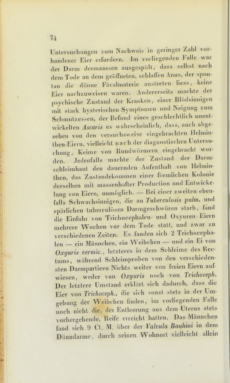 Unlcrsucluingen Aiini Nachweis in geringer Zahl vor- handener Eier erfordern. Im vorliegenden Falle war der Darm dermaassen ausgespült, dass selbst nach dem Tode an dem genffnelen, schlaffen Anus, der spon- tan die cliume Fäcalmalerie austreten liess, keine Eier nach/Aiweisen waren. Andererseils machte der psychische Zustand der Kranken, einer BliWisinnigen mit stark hysterischen Symptomen und Neigung zum SchmutACSsen, der Befund eines geschlechtlich unent- xvickelten Ascaris es wahrscheinlich, dass, auch abge- sehen von den versuchsweise eingebrachten Helmin- then-Eiern, vielleicht nach der diagnostischen Untersu- chung, Keime von Rundwürmern eingebracht wor- den. Jedenfalls machte der Zustand der Darm- schleimhaut den dauernden Aufenthalt von Helmin- then, das Zustandekommen einer förmlichen Kolonie derselben mit massenhafter Production und Entwicke- lung von Eiern, unmöglich. — Bei einer /.weiten eben- falls Schwachsinnigen, die an Tuberculosis pulm. und spärlichen tuberculösen Darmgeschwüren starb, fand die Einfuhr von Trichocephalen und Oxyuren Eiern mehrere Wochen vor dem Tode statt, und zwar tu verschiedenen Zellen. Es fanden sich 2 Trichocepha- len — ein Männchen, ein Weibchen — und ein Ei von Oxyuris vermic, letzleres in dem Schleime des Kee- tums, während Schleimproben von den verschieden- sten Darmpartieen Nichts weiter von freien Eiern auf- wiesen, weder von Oxyuris noch von Tricfioceph. Der letztere Umstand erklärt sich dadurch, dass die Eier von Trichoceph., die sich sonst stets in der Um- gebung der Weibchen finden, im vorliegenden Falle noch nicht die, der Entleerung aus dem Uterus stets vorhergehende, Reife erreicht hatten. Das Männchen fand sich 9 Ct. M. über der Valvula Bauhini in dem Dünndärme, durch seinen Wohnort vielleicht allein