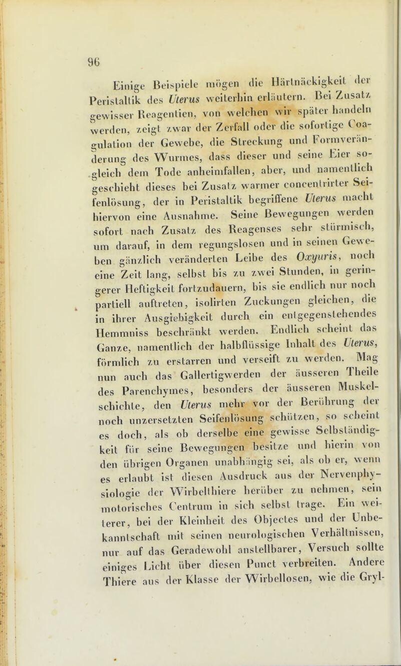 9ü Einige Beispiele mögen die llärlnäckigkell der Perislallik des Uterus weiterhin erliiulcrn. Bei ZusatA gewisser Reagenlien, von welchen wir später handeln werden, zeigt Awar der Zerfall oder die sofortige Coa- gulatlon der Gewebe, die Streckung und Formveriin- derung des Wunnes, dass dieser und seine Eier so- gleich dem Tode anheimfallen, aber, und namentlich geschieht dieses bei Zusalz warmer concenlrlrter Sei- fenlösung, der in Peristaltik begriffene Uterus macht hiervon eine Ausnahme. Seine Bewegungen werden sofort nach Zusatz des Reagcnses sehr stürmisch, um darauf, in dem regungslosen und In seinen Gewe- ben gänzlich veränderten Leibe des Oxyuris, noch eine Zelt lang, selbst bis zu zwei Stunden, in gerin- gerer Heftigkeit fortzudauern, bis sie endlich nur noch partiell auftreten, isoHrten Zuckungen gleichen, die in ihrer Ausgiebigkeit durch ein cnlgegenstehendes Hemmniss beschränkt werden. Endlich scheint das Ganze, namentlich der halbflüssige Inhalt des Uterus, förmlich zu erstarren und verseift zu werden. Mag nun auch das Gallertigwerden der äusseren Thelle des Parenchymes, besonders der äusseren Muskcl- schlchte, den Uterus mehr vor der Berührung der noch unzersetzten Seifenlösung schützen, so schehit es doch, als ob derselbe eine gewisse Selbständig- keit für seine Bewegungen besitze und hierin von den übrigen Organen unabhängig sei, als ob er, wenn es erlaubt ist diesen Ausdruck aus der Nervenphy- siologie der Wlrbcllhiere herüber zu nehmen, sein motorisches Centrum in sich selbst trage. Ein wei- lerer, bei der Kleinheit des Objectes und der ünbe- kanntschaft mit seinen neurologischen Verhältnissen, nur auf das Geradewohl anstellbarer, Versuch sollte einiges Licht über diesen Punct verbreiten. Andere Thiere aus der Klasse der Wirbellosen, wie die Gryl-