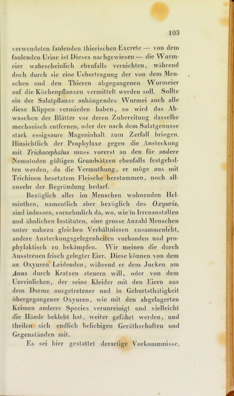 verwciideleii faulenden ihierischen Excrete — von dem faulenden Urine ist Dieses nachgewiesen — die Wurm- eier wahrscheinlich ebenfalls vernichten, während doch durch sie eine üeberlragung der von dem Men- schen und den Thieren abgegangenen Wurmeier auf die Kiichenpflan/.cn vermitlell werden soll. Sollte ein der SalatpflanAC anhängendes Wurmei auch alle diese Klippen vermieden haben, so wird das Ab- waschen der Blätter vor deren Zubereitung dasselbe mechanisch entfernen, oder der nach dem Salatgenusse stark essigsaure Mageninhalt zum Zerfall bringen. Hinsichtlich der Prophylaxe gegen die Ansteckung mit Trichocephalus muss vorerst an den für andere Nematoden giilligen Grunikätzen ebenfalls festgehal- ten werden, da die Vermuthung, er möge aus mit Trichinen besetztem Fleische herstammen, noch all- zusehr der Begründung bedarf. Bezüglich aller im Menschen wohnenden Hel- minthen, namentlich aber bezüglich des Oxyuris, sind indessen, vornehmlich da, wo, wie in Irrenanstalten und ähnlichen Instituten, eine grosse Anzahl Menschen unter nahezu gleichen Verhältnissen zusammenlebt, andere Ansteckungsgelegenheiten vorhanden und pro- phylaktisch zu bekämpfen. Wir meinen die durch Ausstreuen frisch gelegter Eier. Diese können von dem an Oxyuren Leidenden, während er dem Jucken am Anus durch Kratzen steuern will, oder von dem Unreinlichen, der seine Kleider mit den Eiern aus dem Darme ausgetretener und in Geburtsthätigkeit übergegangener Oxyuren, wie mit den abgelagerten Keimen anderer Speeles verunreinigt und vielleicht die Hände beklebt hat, weiter geführl werden, und theilen sich endlich beliebigen Geräthschaften und Gegenständen mit. Es sei hier gestattet derartige Vorkommnisse,