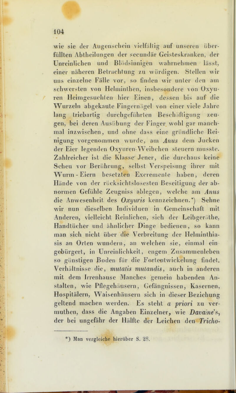 wie sie der Augenschein vielfällig auf unseren über- füllten Abtheilungen der secundär Geisteskranken, der Unreinlichen und Blödsinnigen wahrnehmen lässt, einer näheren Betrachtung zu würdigen. Stellen wir uns einzelne Fälle vor, so finden wir unter den am vSchwersten von Helminthen, insbesondere von Oxyu- ren Heimgesuclilen hier Einen, dessen bis auf die Wurzeln abgekaute Fingern igcl von einer viele Jahre lang triebarlig durchgeführten Beschäftigung zeu- gen, bei deren Ausübung der Finger wohl gar manch- mal inzwischen, und ohne dass eine grihidliche Rei- uigung vorgenommen wurde, am Anus dem Jucken der Eier legenden Oxyuren-Welbchcn steuern musste. Zahlreicher ist die Klasse Jener, die durchaus keine Scheu vor Berührung, selbst Verspeisung ihrer mit TVurm - Eiern besetzten Excremcnle haben, deren Hände von der rücksichtslosesten Beseitigung der ab- normen Gefühle Zeugniss ablegen, welche am Anus die Anwesenheit des Oxyuris kennzeichnen.*) Sehne wir nun dieselben Individuen in Gemeinschaft mit Anderen, vielleicht Reinlichen, sich der Leibgeriithe. Handtücher und ähnlicher Dinse bedienen, so kann man sich nicht über die Verbreitung der Helminthia- sis an Orten wundern, an welchen sie, einmal ein gebürgert, in Unreinlichkeit, engem Zusammenleben so günstigen Boden für die Fortciitwickelung findet. Verhältnisse die, mulalis mulandis, auch in anderen mit dem Irrenhause Manches gemein habenden An- stalten, wie Pflegehäusern, Gefängnissen, Kasernen, Hospitälern, Waisenhäusern sich in dieser Beziehung geltend machen werden. Es steht a priori zu ver- muthen, dass die Angaben Einzelner, wie Davaines, der bei ungefähr der Hälfte der Leichen den Tricho- *) Man vergleiche liierüber S. 28.