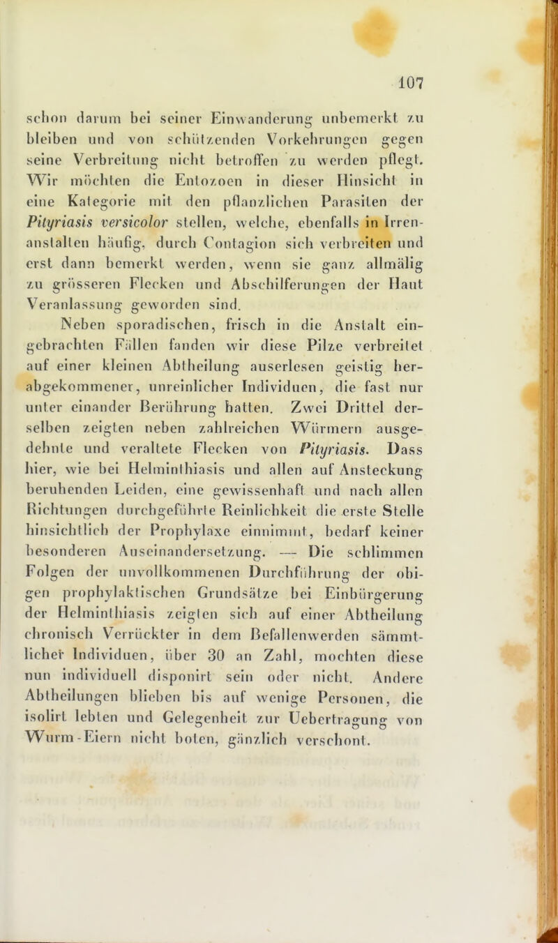 schon darum bei seiner Einwanclerung unbemerkt /u bleiben und von schüt/enden Vorkelirungen gegen seine Verbreilnng nicht betroffen au werden pflegt. Wir möchten die Ento/.oen in dieser Hinsicht in eine Kalegorie mit den pflan/dichen Parasiten der Pityriasis versicolor stellen, welche, ebenfalls in Irren- anstalten häufig, durch Contagion sich verbreiten und erst dann bemerkt werden, wenn sie ganz allmälig XU grösseren Flecken und Abschilferungen der Haut Veranlassung geworden sind. Neben sporadischen, frisch in die Anstalt ein- gebrachten Fällen fanden wir diese Pilze verbreitet auf einer kleinen Abtheilung: auserlesen ffeistis: her- abgekommener, unreinlicher Individuen, die fast nur unter einander Berührung hatten. Zwei Drittel der- selben zeigten neben zahlreichen Würmern ausge- dehnte und veraltete Flecken von Pityriasis. Dass hier, wie bei Helminthiasis und allen auf Ansteckung beruhenden Leiden, eine gewissenhaft und nach allen Richtungen durchgeführte Reinlichkeit die erste Stelle hinsichtlich der Prophylaxe einnimmt, bedarf keiner besonderen Auseinandersetzung. — Die schlimmen Folgen der unvollkommenen Durchführung der obi- gen prophylaktischen Grundsätze bei Einbürgerung der Helminthiasis zeigten sich auf einer Abtheilung chronisch Verrückter in dem BefEdlenwerden sämmt- lichei- Individuen, über 30 an Zahl, mochten diese nun individuell disponirt sein oder nicht. Andere Abtheilungen blieben bis auf wenige Personen, die isolirt lebten und Gelegenheit zur Uebertragung von Wurm-Eiern nicht boten, gänzlich verschont.