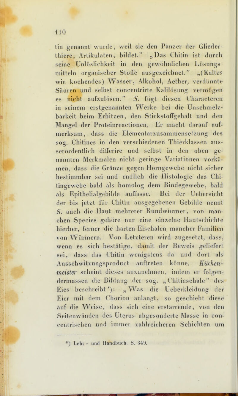 tili genannt wurde, weil sie den Panzer der Gliedcr- thiere, Arlikulaten, bildet. „Das Chilin ist durch seine ünlöslichkeit in den gewohnliehen Lösungs niilteln organischer SlolTe ausgezeichnet. „(Kaltes wie kochendes) Wasser, Alkohol, Aether, verdünnte Säuren und selbst concentrirte Kalilösung vermögen es nicht aufzulösen. S. fügt diesen Characteren in seinem erstgenannten Werke bei die Unschmelz- barkeit beim Erhitzen, den Slickstoffgehalt und den Mangel der Proteinreactionen. Er macht darauf auf- merksam, dass die Elementarzusammensetzung des sog. Chitines in den verschiedenen Thierklassen aus- serordentlich differire und selbst in den oben ge- nannten Merkmalen nicht geringe Variationen vorKci- men, dass die Gränze gegen Horngewebe nicht sicher bestimmbar sei und endlich die Histologie das Chi- tingewebe bald als homolog dem Bindegewebe, bald als Epithelialgebilde auffasse. Bei der Uebersicht der bis jetzt für Chitin ausgegebenen Gebilde nennt S. auch die Haut mehrerer Rundwürmer, von man- chen Species gehöre nur eine einzelne Hautschichle hierher, ferner die harten Eischalen mancher Familien von Würmern. Von Letzteren wird zugesetzt, dass, wenn es sich bestätige, damit der Beweis geliefert sei, dass das Chitin wenigstens da und dort als Ausschwitzungsproduct auftreten könne. Küchen- meister scheint dieses anzunehmen, indem er folgen- dermassen die Bildung der sog. „Chitinschale des Eies beschreibt*): „Was die Ueberkleidung der Eier mit dem Cborion anlangt, so geschiebt diese auf die Weise, dass sich eine erstarrende, von den Seilen wänden des Uterus ab2;esonderte Masse in con- centrischen und immer zahlreicheren Schichleu uui *) Lehr- und Handbuch. S. 349.