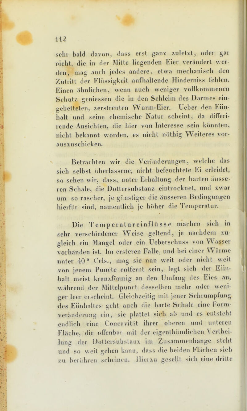 sehr bald davon, dass erst ganx zulelzt, oder gar nicht, die in der IMilte Hegenden Eier verändert wer- den mao auch jedes andere, elwa mechanisch den Zutritt der Flüssigkeit aufhallende Hinderniss fehlen. Einen ähnlichen, wenn auch weniger vollkommenen Schutx geniessen die in den Schleim des Darmes ein- gebetteten, /ersireuten Wurm-Eier. Ueber den Eiin- halt und seine chemische Natur scheint, da differi- rende Ansichten, die hier von Interesse sein könnten, nicht bekannt worden, es nicht nöthig Weiteres vor- auszuschicken. N Betrachten wir die Veränderungen, welche das sich selbst iiberlassene, nicht befeuchtete Ei erleidet, so sehen wir, dass, unter Erhaltung der harten äusse- ren Schale, die Dottersubstanz eintrocknet, und zwar um so rascher, je gihistiger die äusseren Bedingungen hierfür sind, namentlich je höher die Teujperatur. Die Temperatureinflüsse niacheu sich in sehr verschiedener Weise geltend, je nachdem zu- gleich ein Mangel oder ein ücberschuss von Wasser vorhanden ist. Im ersteren Falle, und bei einer Wärme unter 40 Cels., mag sie nun weit oder nicht weil von jenem Puncte entfernt sein, legt sich der Eiiu- halt meist kranzförmig an den Umfang des Eies an, während der Mitlelpunct desselben mehr oder weni- ger leer erscheint. Gleichzeitig mit jener Schrumpfung des Eiinhaltes geht auch die harte Schale eine Form- veränderung ein, sie plattet sich ab und es entsteht endlich eine Concavitiit ihrer oberen und unteren Fläche, die offenbar mit der eigenthiimlichcn Verthci- luns: der Dotiersubstanz im Zusammenhange steht und so weit gehen kann, dass die beiden Flächen sich 7X1 beri'.hrcM scheinen. Hierzu gesellt sich eine dritte