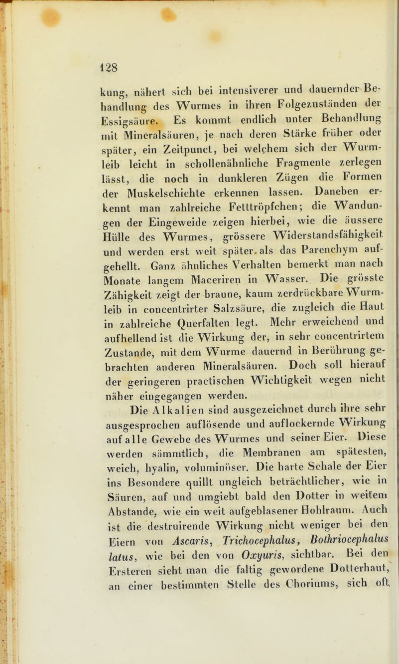 kling, nähert sich bei intensiverer und dauernder Be- handlung des Wurmes in ihren Folgez.ustiinden der Essigsäure. Es kommt endlich unter Behandlung mit Mineralsäuren, je nach deren Stärke früher oder später, ein Zeitpunct, bei welchem sich der Wurm- leib leicht in schollenähnliche Fragmente zerlegen lässt, die noch in dunkleren Zügen die Formen der Muskelschichte erkennen lassen. Daneben er- kennt man zahlreiche Fetttröpfchen; die Wandun- gen der Eingeweide zeigen hierbei, wie die äussere Hülle des Wurmes, grössere Widerstandsfähigkeit und werden erst weit später, als das Parenchym auf- gehellt. Ganz ähnliches Verhalten bemerkt man nach Monate langem Maceriren in Wasser. Die grössle Zähigkeit zeigt der braune, kaum zerdrückbare Wurm- leib in concentrirter Salzsäure, die zugleich die Haut in zahlreiche Querfalten legt. Mehr erweichend und aufhellend ist die Wirkung der, in sehr concentrirtem Zustande, mit dem Wurme dauernd in Berührung ge- brachten anderen Mineralsäuren. Doch soll hierauf der geringeren practischen Wichtigkeit wegen nicht näher eingegangen werden. Die Alkalien sind ausgezeichnet durch ihre sehr ausgesprochen auflösende und auflockernde Wirkung auf alle Gewebe des Wurmes und seiner Eier. Diese werden sämmtlich, die Membranen am spätesten, weich, hyalin, voluminöser. Die harte Schale der Eier ins Besondere quillt ungleich beträchtlicher, wie in Säuren, auf und umgiebt bald den Dotter in weitem Abstände, wie ein weit aufgeblasener Hohlraum. Auch ist die destruirende Wirkung nicht weniger bei den Eiern von Ascaris, Trichocephalus, Bolhriocephalus latus, wie bei den von Oxyuris, sichtbar. Bei den Ersteren sieht man die faltig gewordene Dotterhaut, an einer bestimmten Stelle des Choriums, sich oft,