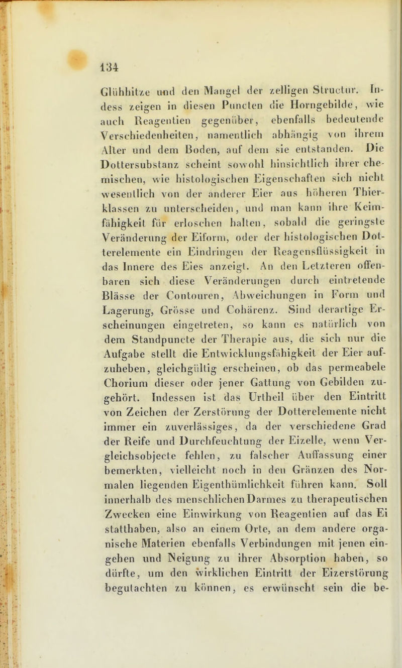 GliihhitAo und den Mangel der zelligen Slruclur. In- dess zeigen in diesen Piincicn die Horngebilde, wie auch Reagentien gegenüber, ebenfalls bedeutende Verschiedenheiten, namentlich abhängig von ihrem Aller und dem Boden, auf dem sie entstanden. Die Dottersubstanz scheint sowohl hinsichtlich ihrer che- mischen, wie histologischen Eigenschaften sich nicht wesentlich von der anderer Eier aus h()heren Thier- klassen zu unterscheiden, und man kann ihre Keim- fähigkeit für erloschen hallen, sobald die geringste Veränderung der Eiform, oder der histologischen Dot- terelemente ein Eindringen der Ueagcnsflüssigkeit in das Innere des Eies anzeigt. An den Letzteren offen- baren sich diese Veränderungen durch eintretende Blässe der Contouren, Abweichungen in Form und Lagerung, Grösse und Cohärenz. Sind derartige Er- scheinungen eingetreten, so kann es natürlich von dem Standpuncte der Therapie aus, die sich nur die Aufgabe stellt die Entwicklungsfähigkeit der Eier auf- zuheben, gleichgültig erscheinen, ob das permeabele Chorium dieser oder jener Galtung von Gebilden zu- gehört. Indessen ist das Urtheil über den Eintritt von Zeichen der Zerstörung der Dolterelemente nicht immer ein zuverlässiges, da der verschiedene Grad der Reife und Durchfeuchtung der Eizelle, wenn Ver- gleichsobjecte fehlen, zu falscher Auffassung einer bemerkten, vielleicht noch in den Granzen des Nor- malen liegenden Eigenthümlichkeit führen kann. Soll innerhalb des menschlichen Darmes zu therapeutischen Zwecken eine Einwirkung von Reagentien auf das Ei statthaben, also an einem Orte, an dem andere orga- nische Materien ebenfalls Verbindungen mit jenen ein- gehen und Neigung zu ihrer Absorption haben, so dürfte, um den wirklichen Eintritt der Eizerstörung begutachten zu können, es erwünscht sein die be-