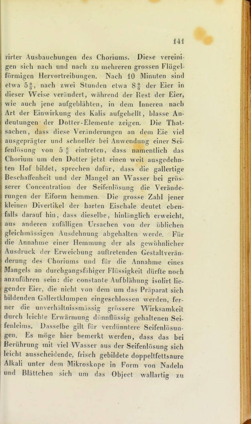 rirter Ausbauchungen des Choriums. Diese vereini- gen sich nach und nach zu mehreren grossen Flügei- förmigen Hervortreibungcn. Nach 10 Minuten sind etwa 5^, nach zwei Stunden etwa 8^ der Eier in dieser Weise verändert, während der Rest der Eier, wie auch jene aufgeblähten, in dem Inneren nach Art der Einwirkung des Kalis aufgehellt, blasse An- deutungen der Dotter-Elemente zeigen. Die That- sachen, dass diese Veränderungen an dem Eie viel ausgeprägter und schneller bei Anwendung einer Sei- fenlösung von 5 § eintreten, dass namentlich das Chorium um den Dotter jetzt einen weit ausgedehn- ten Hof bildet, sprechen dafür, dass die gallertige Beschaffenheit und der Mangel an Wasser bei grös- serer Concenlration der Seifenlösung die Verände- rungen der Eiform hemmen. Die grosse Zahl jener kleinen Divertikel der harten Eischale deutet eben- falls darauf hin, dass dieselbe, hinlänglich erweicht, aus anderen zufälligen Ursachen von der üblichen gleichmässigen Ausdehnung abgehalten werde. Für die Annahme einer Hemmung der als gewöhnlicher Ausdruck der Erweichung auftretenden Gestaltverän- de rung des Choriums und für die Annahme eines Mangels an durchgangsfähiger P'liissigkeit dürfte noch anzuführen sein: die constante Aufblähung isolirt lie- gender Eier, die nicht von dem um das Präparat sich bildenden G.dlcrtklumpen eingeschlossen werden, fer- ner die unverhältnissmässig gr<)ssere Wirksamkeit durch leichte Erwärmung dünnflüssig gehaltenen Sei- fenleims. Dasselbe gilt für verdünnlerc Seifenlösun- gen. Es möge hier bemerkt werden, dass das bei Berührung mit viel Wasser aus der Seifenlösung sich leicht ausscheidende, frisch gebildete doppeltfettsaure Alkali unter dem Mikroskope in Form von Nadeln und Blättchen sich um das Object wallartig zu