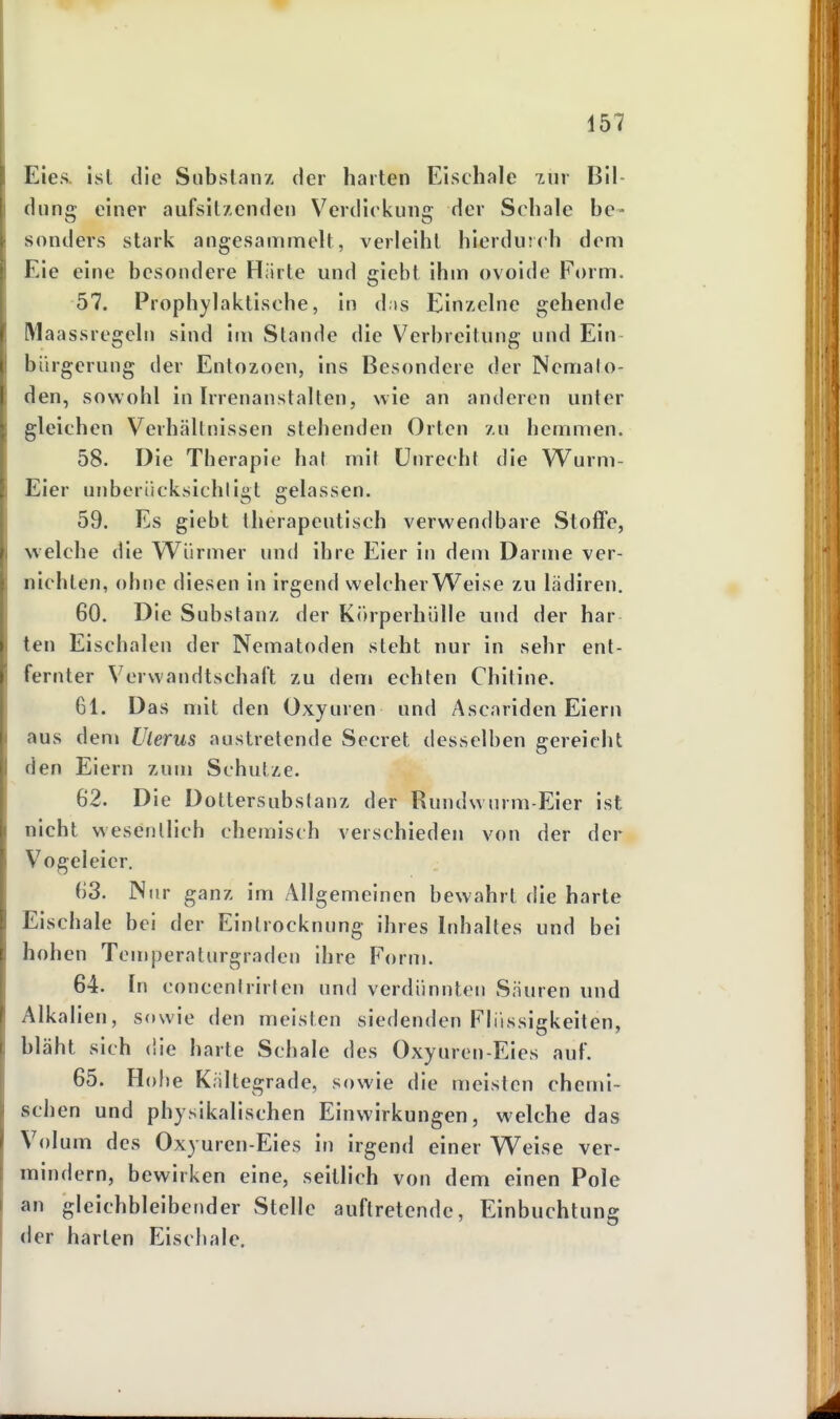 Eies, ist die Substanz der harten Eischale zur Bil- dung einer aufsitzenden Verdickung der Schale be- sonders stark angesammelt, verleiht hierdurch dem Eie eine besondere Härte und giebt ihm ovoide Form. 57. Prophylaktische, in das Einzelne gehende Maassregcln sind im Stande die Verbreitung und Ein- bürgerung der Entozoen, ins Besondere der Nemato- den, sowohl in Irrenanstalten, wie an anderen unter gleichen Verhältnissen stehenden Orten zu hemmen. 58. Die Therapie hat mit Unrecht die Wurm- Eier unbcrücksichligt gelassen. 59. Es giebt therapeutisch verwendbare Stoflfe, welche die Würmer und ihre Eier in dem Darme ver- nichten, ohne diesen in irgend welcher Weise zu lädiren. 60. Die Substanz der Körperhülle und der bar ten Eischalen der Nematoden steht nur in sehr ent- fernter Verwandtschaft zu dem echten Chitine. 61. Das mit den Oxyuren und Ascariden Eiern aus den» Uterus austretende Secret desselben gereicht den Eiern zum Schutze. 62. Die Dottersubstanz der Rundw urm-Eier ist nicht wesentlich chemisch verschieden von der der Vogeleier. 63. Nur ganz im Allgemeinen bewahrt die harte Eischale bei der Eintrocknung ihres Inhaltes und bei hohen Temperaturgraden ihre Form. 64. In concentrirten und verdünnten Säuren und Alkalien, sowie den meisten siedenden Flüssigkeiten, bläht sich die harte Schale des Oxyuren-Eies auf. 65. Hobe Kältegrade, sowie die meisten chemi- schen und physikalischen Einwirkungen, welche das Volum des Oxyuren-Eies in irgend einer Weise ver- mindern, bewirken eine, seitlich von dem einen Pole an gleichbleibender Stelle auftretende, Einbuchtung der harten Eiscliale.