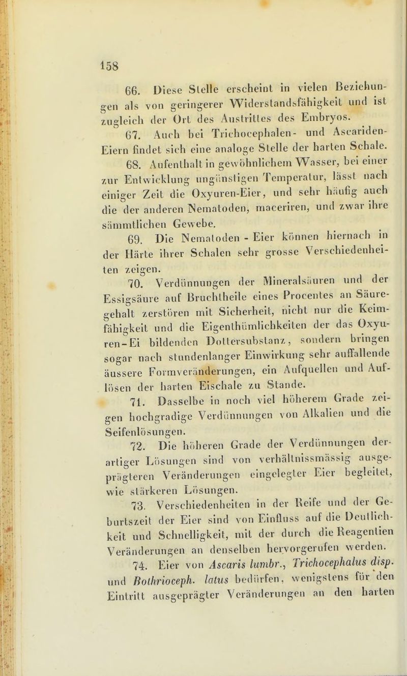 66. Diese Slelle erscheint in vielen Beziehun- gen als von geringerer Witlerslantihfähigkelt und ist zugleich der Ort des Austritlos des Embryos. 67. Auch bei Trichocephalen- und Ascariden- Eiern findet sich eine analoge Slelle der harten Schale. 68. Aufenthalt in gew()hnlicheni Wasser, bei einer zur Entwicklung ungiinsiigen Temperatur, lasst nach einiger Zeit die Oxyuren-Eier, und sehr hiiufig auch die der anderen INematoden, maceriren, und zwar ihre sänmitlichen Gewebe. 69. Die Nematoden - Eier können hiernach in der Härte ihrer Schalen sehr grosse Verschiedenhei- ten zeigen. 70. Verdiinnungen der Mineralsiluren und der Essigsäure auf Bruchlheile eines Procenles an Säure- gehalt zerstören mit Sicherheit, nicht nur die Keim- fähigkeit und die Eigenlhömllchkeiten der das Oxyu- ren-Ei bildenden üoltersubslanz, sondern bringen sogar nach stundenlanger Einwirkung sehr auffallende äussere Formveränderungen, ein Aufquellen und Aut- lösen der harten Eischale zu Stande. 71. Dasselbe in noch viel höherem Grade zei- gen hochgradige Verdünnungen von Alkalien und die Seifcnlösungen. 72. Die höheren Grade der Verdünnungen der- artiger Lösungen sind von verhältnlssmässig ausge- prägteren Veränderungen eingelegter Eier begleitet, wie stärkeren Lösungen. 73. Verschiedenhelten in der Reife und der Ge- burtszeit der Eier sind von Einnuss auf die Deullich- keit und Schnelhgkeit, mit der durch die Reagenlien Veränderungen an denselben hervorgerufen werden. 74. Eier von Ascaris lumbr., Trichocephalus disp. und Bolhrioceph. latus bedürfen, wenigstens für den Eintritt ausgeprägter Veränderungen an den harten