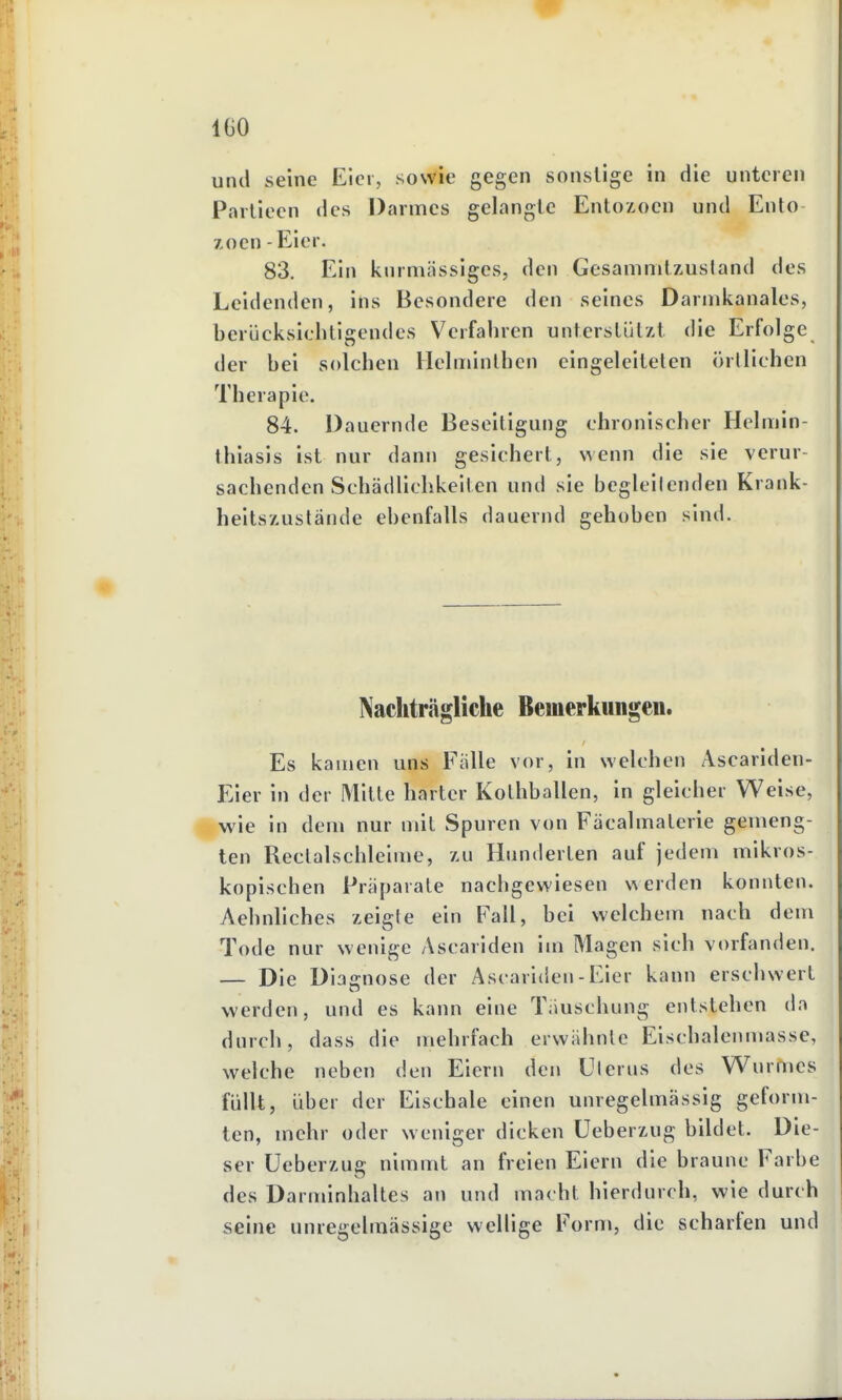 IGO uiul seine Eier, sowie gegen sonstige in die unteren Pailiecn des Darmes gelangle Enlozoen und Ento Zoen - Eier. 83. Ein knrmässiges, den Gesamnilzusland des Leidenden, ins Besondere den seines Darinkanales, berücksiclitigendes Verfahren unterslülzt die Erfolge der bei solchen Hchinnlhcn eingeleilelen örtlichen Therapie. 84. Dauernde Beseitigung chronischer Helmin- thiasls ist nur dann gesichert, wenn die sie verur- sachenden Schädlichkeiten und sie begleilenden Krank- heitszustände ebenfalls dauernd gehoben sind. Nachträgliche Bemerkungen. Es kamen uns Fälle vor, in welchen Ascariden- Eier in der Mitte harter Kolhballen, in gleicher Weise, wie in dem nur mit Spuren von Fäcalmalerie gemeng- ten Reclalschleime, zu Hunderten auf jedem mikros- kopischen Präparate nachgewiesen werden konnten. Aehnllches zeigte ein Fall, bei welchem nach dem Tode nur wenige Ascariden im Magen sich vorfanden. — Die Diagnose der Ascariden - Eier kann erschwert werden, und es kann eine Täuschung entstehen da durch, dass die mehrfach erwähnte Eischalenmasse, welche neben den Eiern den Uterus des Wurmes füllt, über der Eischale einen unregelmässig geform- ten, mehr oder weniger dicken üeberzug bildet. Die- ser Ueberzug nimmt an freien Eiern die braune Farbe des Darnnnhaltes an und macht hierdurch, wie durch seine unregelmässige wellige Form, die scharfen und
