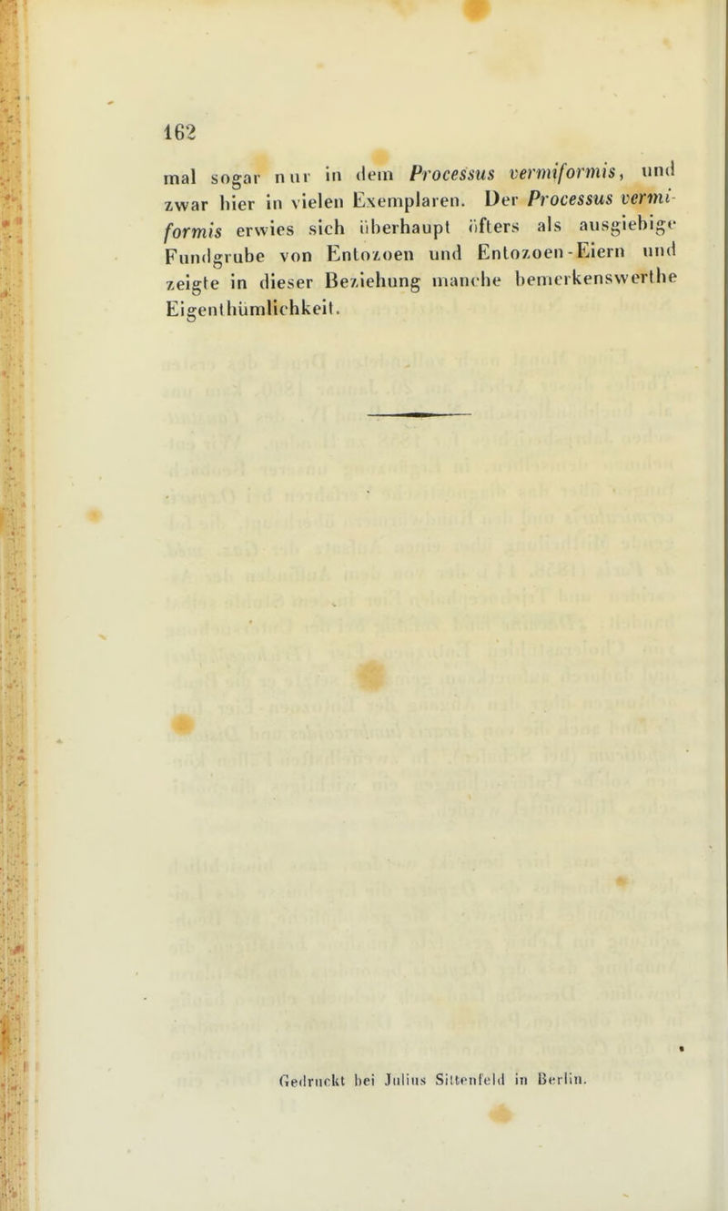 mal sogar nur in dem Processus vermiformis, und zwar hier in vielen Exemplaren. Der Processus vermt formis erwies sich überhaupt iifters als ausgiebige Fundgrube von Entozoen und Entozoen-Eiern und zeigte in dieser Beziehung manche benicrkenswerthe Eigenthümlichkeit. ■ fiednickt hei Julius Siltonf'eltl in Berlin. fän