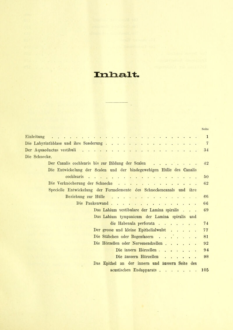 Seite Einleitung 1 Die Labyrinthblase und ihre Sonderling 7 Der Aquaeductus vestibuli 34 Die Schnecke. Der Canalis cochlearis bis zur Bildung der Scalen 42 Die Entwickelung der Scalen und der bindegewebigen Hülle des Canalis cochlearis 50 Die Verknücherung der Schnecke 62 Specielle Entwickelung der Formelemente des Schneckencanals und ihre Beziehung zur Hülle 66 Die Paukenwand 66 Das Labium vestibuläre der Lamina spiralis ... 69 Das Labium tympanicum der Lamina spiralis und die Habenula perforata 74 Der grosse und kleine Epithelialwulst 77 Die Stäbchen oder Bogenfasern 81 Die Hörzellen oder Nervenendzellen 92 Die innern Hörzellen 94 Die äussern Hörzellen 98 Das Epithel an der innern und äussern Seite des acustischen Endapparats 105