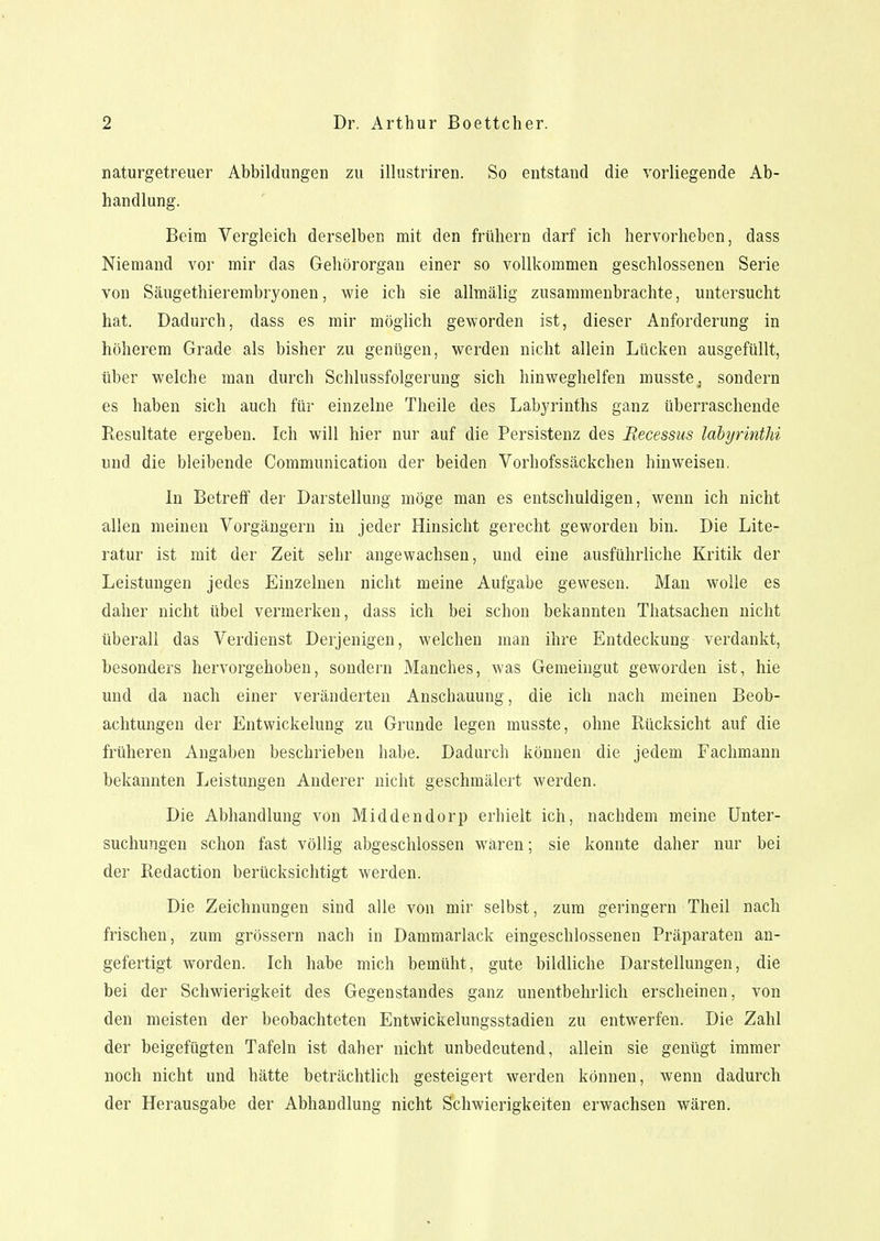 naturgetreuer Abbildungen zu illustriren. So entstand die vorliegende Ab- handlung. Beim Vergleich derselben mit den frühern darf ich hervorheben, dass Niemand vor mir das Gehörorgan einer so vollkommen geschlossenen Serie von Säugethierembryonen, wie ich sie allmälig zusammenbrachte, untersucht hat. Dadurch, dass es mir möglich geworden ist, dieser Anforderung in höherem Grade als bisher zu genügen, werden nicht allein Lücken ausgefüllt, über welche man durch Schlussfolgerung sich hinweghelfen musste, sondern es haben sich auch für einzelne Theile des Labyrinths ganz überraschende Resultate ergeben. Ich will hier nur auf die Persistenz des Becessus labyrinthi und die bleibende Communication der beiden Vorhofssäckchen hinweisen. In Betreff der Darstellung möge man es entschuldigen, wenn ich nicht allen meinen Vorgängern in jeder Hinsicht gerecht geworden bin. Die Lite- ratur ist mit der Zeit sehr angewachsen, und eine ausführliche Kritik der Leistungen jedes Einzelnen nicht meine Aufgabe gewesen. Man wolle es daher nicht übel vermerken, dass ich bei schon bekannten Thatsachen nicht überall das Verdienst Derjenigen, welchen man ihre Entdeckung verdankt, besonders hervorgehoben, sondern Manches, was Gemeingut geworden ist, hie und da nach einer veränderten Anschauung, die ich nach meinen Beob- achtungen der Entwickelung zu Grunde legen musste, ohne Rücksicht auf die früheren Angaben beschrieben habe. Dadurch können die jedem Fachmann bekannten Leistungen Anderer nicht geschmälert werden. Die Abhandlung von Middendorp erhielt ich, nachdem meine Unter- suchungen schon fast völlig abgeschlossen wären; sie konnte daher nur bei der Redaction berücksichtigt werden. Die Zeichnungen sind alle von mir selbst, zum geringem Theil nach frischen, zum grössern nach in Dammarlack eingeschlossenen Präparaten an- gefertigt worden. Ich habe mich bemüht, gute bildliche Darstellungen, die bei der Schwierigkeit des Gegenstandes ganz unentbehrlich erscheinen, von den meisten der beobachteten Entwickelungsstadien zu entwerfen. Die Zahl der beigefügten Tafeln ist daher nicht unbedeutend, allein sie genügt immer noch nicht und hätte beträchtlich gesteigert werden können, wenn dadurch der Herausgabe der Abhandlung nicht Schwierigkeiten erwachsen wären.