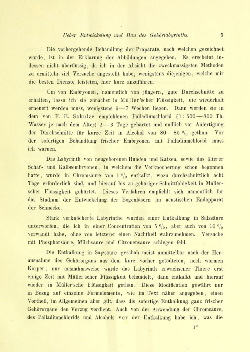 Die vorhergehende Behandlung der Präparate, nach welchen gezeichnet wurde, ist in der Erklärung der Abbildungen angegeben. Es erscheint in- dessen nicht überflüssig, da ich in der Absicht die zweckmässigsten Methoden zu ermitteln viel Versuche angestellt habe, wenigstens diejenigen, welche mir die besten Dienste leisteten, hier kurz anzuführen. Um von Embryonen, namentlich von jungem, gute Durchschnitte zu erhalten, lasse ich sie zunächst in Müller'scher Flüssigkeit, die wiederholt erneuert werden muss, wenigstens 6 — 7 Wochen liegen. Dann werden sie in dem von F. E. Schulze empfohlenen Palladiumchlorid (1 : 500 — 800 Th. Wasser je nach dem Alter) 2 — 3 Tage gehärtet und endlich vor Anfertigung der Durchschnitte für kurze Zeit in Alcohol von 80—85 % gethan. Vor der sofortigen Behandlung frischer Embryonen mit Palladiumchlorid muss ich warnen. Das Labyrinth von neugeborenen Hunden und Katzen, sowie das älterer Schaf- und Kalbsembryonen, in welchem die Verknöcherung schon begonnen hatte, wurde in Chromsäure von 1 % entkalkt, wozu durchschnittlich acht Tage erforderlich sind, und hierauf bis zu gehöriger Schnittfähigkeit in Müller- scher Flüssigkeit gehärtet. Dieses Verfahren empfiehlt sich namentlich für das Studium der Entwickelung der Bogenfasern im acustischen Endapparat der Schnecke. Stark verknöcherte Labyrinthe wurden einer Entkalkung in Salzsäure unterworfen, die ich in einer Concentration von 5%, aber auch von 10 °/0 verwandt habe, ohne von letzterer einen Nachtheil wahrzunehmen. Versuche mit Phosphorsäure, Milchsäure und Citronensäure schlugen fehl. Die Entkalkung in Salzsäure geschah meist unmittelbar nach der Her- ausnahme des Gehörorgans aus dem kurz vorher getödteten, noch warmen Körper; nur ausnahmsweise wurde das Labyrinth erwachsener Thiere erst einige Zeit mit Müller'scher Flüssigkeit behandelt, dann entkalkt und hierauf wieder in Müller'sche Flüssigkeit gethan. Diese Modification gewährt nur in Bezug auf einzelne Formelemente, wie im Text näher angegeben, einen Vortheil, im Allgemeinen aber gilt, dass die sofortige Entkalkung ganz frischer Gehörorgane den Vorzug verdient. Auch von der Anwendung der Chromsäure, des Palladiumchlorids und Alcohols vor der Entkalkung habe ich, was die l*