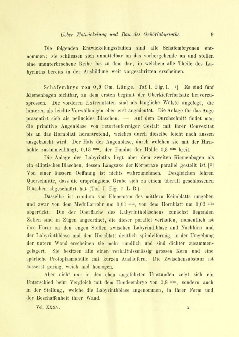 Die folgenden Entwickelungsstadien sind alle Schafembryonen ent- nommen ; sie schliessen sich unmittelbar an das vorhergehende an und stellen eine ununterbrochene Reihe bis zu dem dar, in welchem alle Theile des La- byrinths bereits in der Ausbildung weit vorgeschritten erscheinen. Schafembryo von 0,9 Cm. Länge. Taf. I. Fig. 1. p] Es sind fünf Kiemenbogen sichtbar, an dem ersten beginnt der Oberkieferfortsatz hervorzu- sprossen. Die vorderen Extremitäten sind als längliche Wülste angelegt, die hinteren als leichte Vorwölbungen eben erst angedeutet. Die Anlage für das Auge präsentirt sich als pellucides Bläschen. — Auf dem Durchschnitt findet man die primitive Augenblase von retortenförmiger Gestalt mit ihrer Convexität bis an das Hornblatt herantretend, welches durch dieselbe leicht nach aussen ausgebaucht wird. Der Hals der Augenblase, durch welchen sie mit der Hirn- höhle zusammenhängt, 0,13 mm, der Fundus der Höhle 0,3 mm breit. Die Anlage des Labyrinths liegt über dem zweiten Kiemenbogen als ein elliptisches Bläschen, dessen Längsaxe der Körperaxe parallel gestellt ist. [3] Von einer äussern Oeffnung ist nichts wahrzunehmen. Desgleichen lehren Querschnitte, dass die ursprüngliche Grube sich zu einem überall geschlossenen Bläschen abgeschnürt hat (Taf. I. Fig. 7 L. B.). Dasselbe ist rundum von Elementen des mittlem Keimblatts umgeben und zwar von dem Medullarrohr um 0,01 mm, von dem Hornblatt um 0,03 mm abgerückt. Die der Oberfläche des Labyrinthbläschens zunächst liegenden Zellen sind in Zügen angeordnet, die dieser parallel verlaufen, namentlich ist ihre Form an den engen Stellen zwischen Labyrinthblase und Nachhirn und der Labyrinthblase und dem Hornblatt deutlich spindelförmig, in der Umgebung der untern Wand erscheinen sie mehr rundlich und sind dichter zusammen- gelagert. Sie besitzen alle einen verhältnissmässig grossen Kern und eine spärliche Protoplasmahülle mit kurzen Ausläufern. Die Zwischensubstanz ist äusserst gering, weich und homogen. Aber nicht nur in den eben angeführten Umständen zeigt sich ein Unterschied beim Vergleich mit dem Hundeembryo von 0.8 mm, sondern auch in der Stellung, welche die Labyrinthblase angenommen, in ihrer Form und der Beschaffenheit ihrer Wand. Vol. XXXV. 2