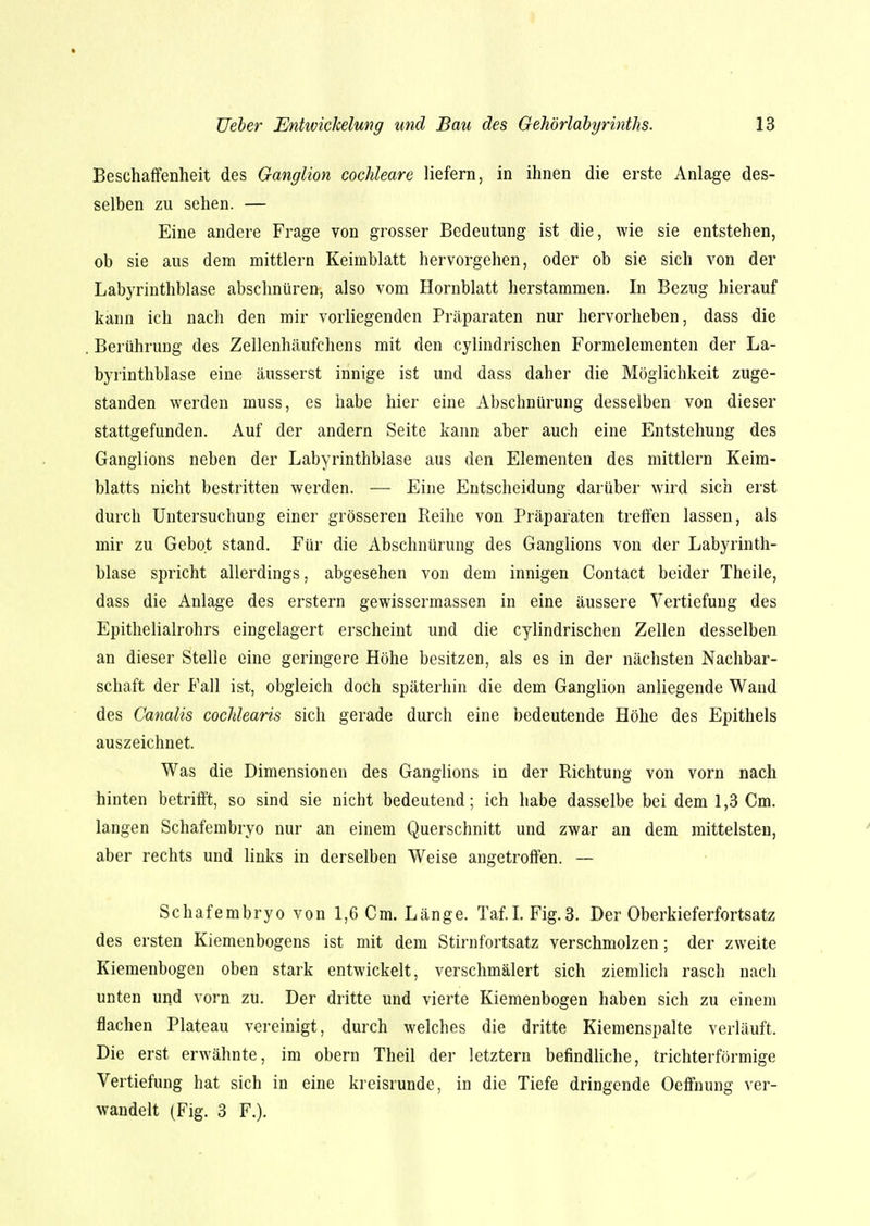 Beschaffenheit des Ganglion cochleare liefern, in ihnen die erste Anlage des- selben zu sehen. — Eine andere Frage von grosser Bedeutung ist die, wie sie entstehen, ob sie aus dem mittlem Keimblatt hervorgehen, oder ob sie sich von der Labyrinthblase abschnüren, also vom Hornblatt herstammen. In Bezug hierauf kann ich nach den mir vorliegenden Präparaten nur hervorheben, dass die Berührung des Zellenhäufchens mit den cylindrischen Formelementen der La- byrinthblase eine äusserst innige ist und dass daher die Möglichkeit zuge- standen werden muss, es habe hier eine Abschnürung desselben von dieser stattgefunden. Auf der andern Seite kann aber auch eine Entstehung des Ganglions neben der Labyrinthblase aus den Elementen des mittlem Keim- blatts nicht bestritten werden. — Eine Entscheidung darüber wird sich erst durch Untersuchung einer grösseren Reihe von Präparaten treffen lassen, als mir zu Gebot stand. Für die Abschnürung des Ganglions von der Labyrinth- blase spricht allerdings, abgesehen von dem innigen Contact beider Theile, dass die Anlage des erstem gewissermassen in eine äussere Vertiefung des Epithelialrohrs eingelagert erscheint und die cylindrischen Zellen desselben an dieser Stelle eine geringere Höhe besitzen, als es in der nächsten Nachbar- schaft der Fall ist, obgleich doch späterhin die dem Ganglion anliegende Wand des Canalis cochlearis sich gerade durch eine bedeutende Höhe des Epithels auszeichnet. Was die Dimensionen des Ganglions in der Richtung von vorn nach hinten betrifft, so sind sie nicht bedeutend; ich habe dasselbe bei dem 1,3 Cm. langen Schafembryo nur an einem Querschnitt und zwar an dem mittelsten, aber rechts und links in derselben Weise angetroffen. — Schafembryo von 1,6 Cm. Länge. Taf.I. Fig.3. Der Oberkieferfortsatz des ersten Kiemenbogens ist mit dem Stirnfortsatz verschmolzen; der zweite Kiemenbogen oben stark entwickelt, verschmälert sich ziemlich rasch nach unten und vorn zu. Der dritte und vierte Kiemenbogen haben sich zu einem flachen Plateau vereinigt, durch welches die dritte Kiemenspalte verläuft. Die erst erwähnte, im obern Theil der letztern befindliche, trichterförmige Vertiefung hat sich in eine kreisrunde, in die Tiefe dringende Oeffnung ver- wandelt (Fig. 3 F.).