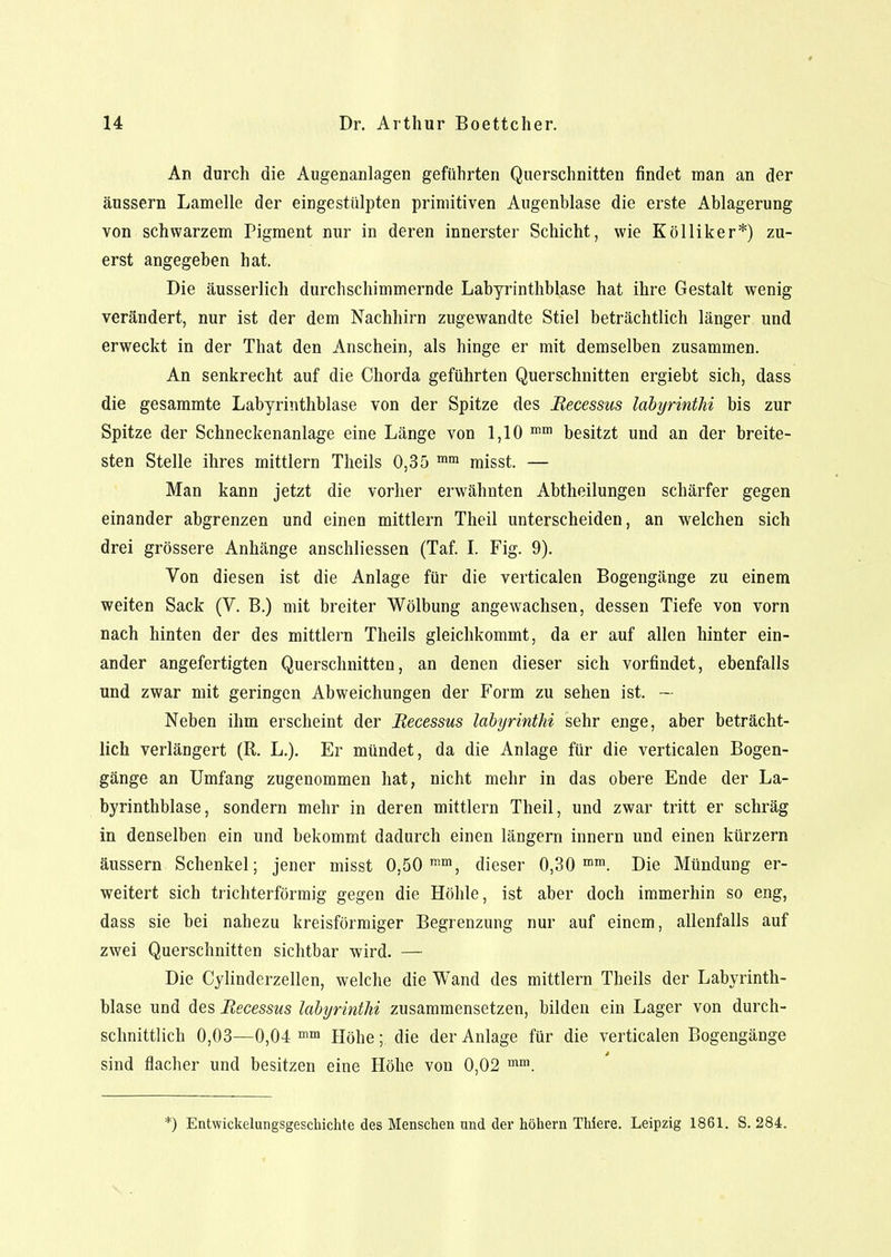 An durch die Augenanlagen geführten Querschnitten findet man an der äussern Lamelle der eingestülpten primitiven Augenblase die erste Ablagerung von schwarzem Pigment nur in deren innerster Schicht, wie Kölliker*) zu- erst angegeben hat. Die äusserlich durchschimmernde Labyrinthblase hat ihre Gestalt wenig verändert, nur ist der dem Nachhirn zugewandte Stiel beträchtlich länger und erweckt in der That den Anschein, als hinge er mit demselben zusammen. An senkrecht auf die Chorda geführten Querschnitten ergiebt sich, dass die gesammte Labyrinthblase von der Spitze des Becessus labyrintlii bis zur Spitze der Schneckenanlage eine Länge von 1,10 mm besitzt und an der breite- sten Stelle ihres mittlem Theils 0,35 mm misst. — Man kann jetzt die vorher erwähnten Abtheilungen schärfer gegen einander abgrenzen und einen mittlem Theil unterscheiden, an welchen sich drei grössere Anhänge anschliessen (Taf. I. Fig. 9). Von diesen ist die Anlage für die verticalen Bogengänge zu einem weiten Sack (V. B.) mit breiter Wölbung angewachsen, dessen Tiefe von vorn nach hinten der des mittlem Theils gleichkommt, da er auf allen hinter ein- ander angefertigten Querschnitten, an denen dieser sich vorfindet, ebenfalls und zwar mit geringen Abweichungen der Form zu sehen ist. — Neben ihm erscheint der Becessus labyrinthi sehr enge, aber beträcht- lich verlängert (R. L.). Er mündet, da die Anlage für die verticalen Bogen- gänge an Umfang zugenommen hat, nicht mehr in das obere Ende der La- byrinthblase, sondern mehr in deren mittlem Theil, und zwar tritt er schräg in denselben ein und bekommt dadurch einen längern innern und einen kürzern äussern Schenkel; jener misst 0,50 mm, dieser 0,30 mm. Die Mündung er- weitert sich trichterförmig gegen die Höhle, ist aber doch immerhin so eng, dass sie bei nahezu kreisförmiger Begrenzung nur auf einem, allenfalls auf zwei Querschnitten sichtbar wird. — Die Cylinderzellen, welche die Wand des mittlem Theils der Labyrinth- blase und des Becessus labyrintlii zusammensetzen, bilden ein Lager von durch- schnittlich 0,03—0,04 mm Höhe;;. die der Anlage für die verticalen Bogengänge sind flacher und besitzen eine Höhe von 0,02 mm. :) Entwicklungsgeschichte des Menschen nnd der höhern Thiere. Leipzig 1861. S. 284.