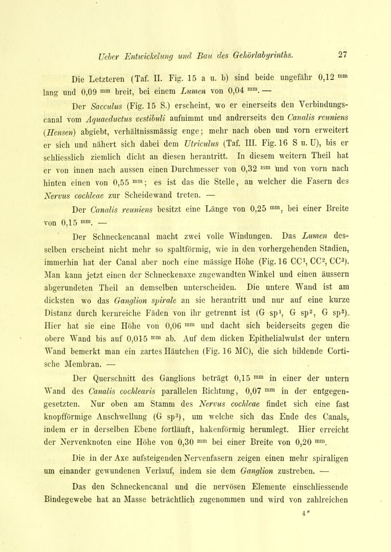 Die Letzteren (Taf. II. Fig. 15 a u. bj sind beide ungefähr 0,12 mm lang und 0,09 mm breit, bei einem Lumen von 0,04 mm. — Der Sacculus (Fig. 15 S.) erscheint, wo er einerseits den Verbindungs- canal vom Aquaeductus vestibuli aufnimmt und andrerseits den Canalis reuniens (Hensen) abgiebt, verhältnissmässig enge; mehr nach oben und vorn erweitert er sich und nähert sich dabei dem Utriculus (Taf. III. Fig. 16 S u. ü), bis er schliesslich ziemlich dicht an diesen herantritt. In diesem weitern Theil hat er von innen nach aussen einen Durchmesser von 0,32 mm und von vorn nach hinten einen von 0,55 mm; es ist das die Stelle, an welcher die Fasern des Nervus Cochleae zur Scheidewand treten. — Der Canalis reuniens besitzt eine Länge von 0,25 mm, bei einer Breite von 0,15 mm. — Der Schneckencanal macht zwei volle Windungen. Das Lumen des- selben erscheint nicht mehr so spaltförmig, wie in den vorhergehenden Stadien, immerhin hat der Canal aber noch eine mässige Höhe (Fig. 16 CC1, CC2, CC3). Man kann jetzt einen der Schneckenaxe zugewandten Winkel und einen äussern abgerundeten Theil an demselben unterscheiden. Die untere Wand ist am dicksten wo das Ganglion spirale an sie herantritt und nur auf eine kurze Distanz durch kernreiche Fäden von ihr getrennt ist (G sp1, G sp2, G sp8)„ Hier hat sie eine Höhe von 0,06 mm und dacht sich beiderseits gegen die obere Wand bis auf 0,015 mm ab. Auf dem dicken Epithelialwulst der untern Wand bemerkt man ein zartes Häutchen (Fig. 16 MC), die sich bildende Corti- sche Membran. — Der Querschnitt des Ganglions beträgt 0,15 mm in einer der untern Wand des Canalis cochlearis parallelen Richtung, 0,07 mm in der entgegen- gesetzten. Nur oben am Stamm des Nervus Cochleae findet sich eine fast knopfförmige Anschwellung (G sp3), um welche sich das Ende des Canals7 indem er in derselben Ebene fortläuft, hakenförmig herumlegt. Hier erreicht der Nervenknoten eine Höhe von 0,30 mm bei einer Breite von 0,20 mm. Die in der Axe aufsteigenden Nervenfasern zeigen einen mehr spiraligen um einander gewundenen Verlauf, indem sie dem Ganglion zustreben. — Das den Schneckencanal und die nervösen Elemente einschliessende Bindegewebe hat an Masse beträchtlich zugenommen und wird von zahlreichen 4*