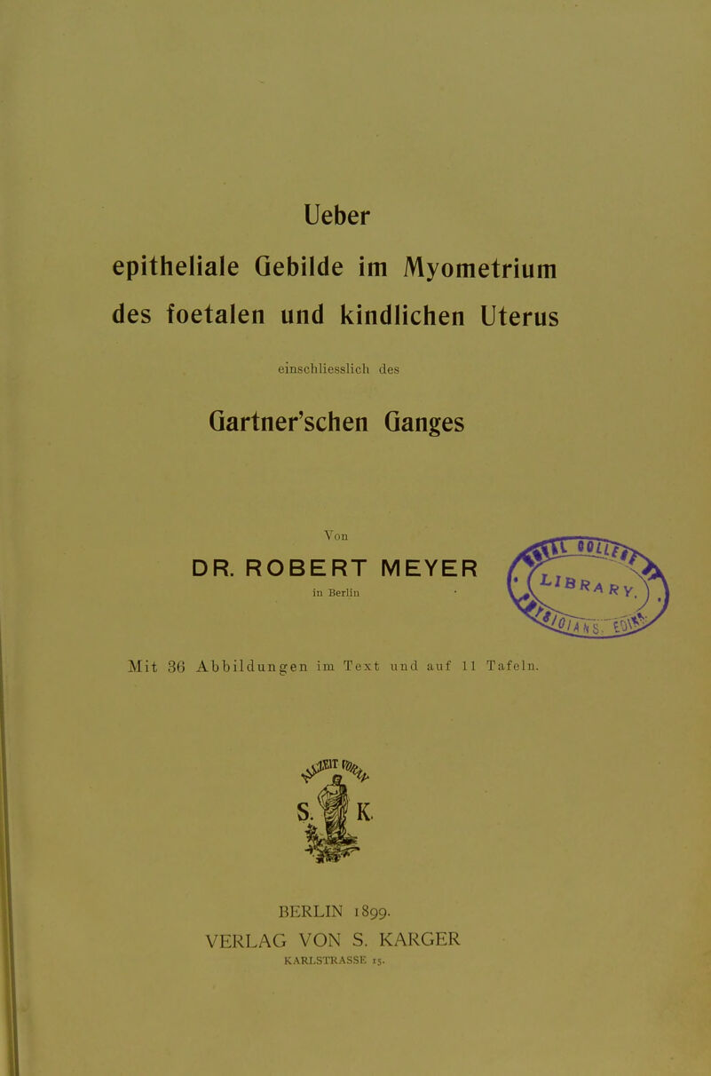 Ueber epitheliale Gebilde im Myometrium des foetalen und kindlichen Uterus einschliesslich des Qartner'schen Ganges Von DR. ROBERT MEYER ju Berlin Mit 36 Abbildunajen im Text und auf 11 Tafeln. BERLIN 1899. VERLAG VON S. KARGER KARLSTRASSE 15.