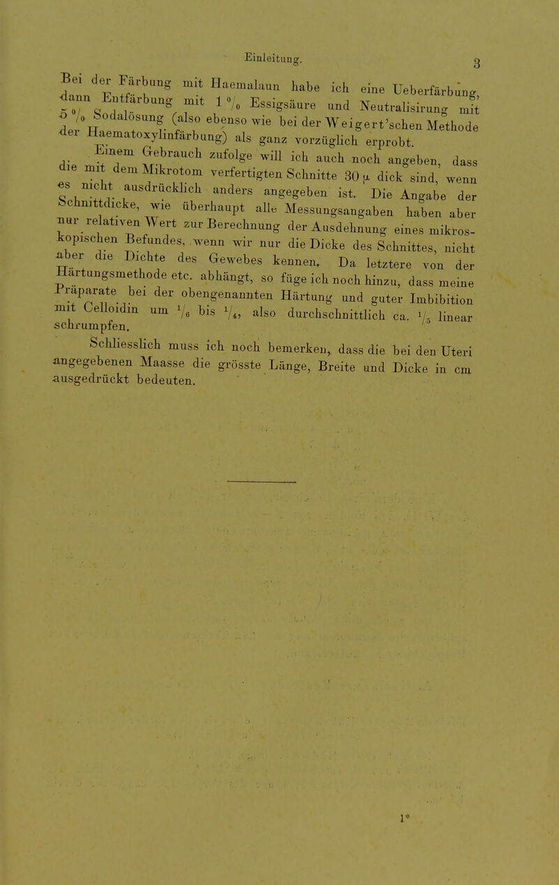 Inn F ^k^ ^^^^^^^1=^^- ich eine Ueberfärbung, ^ann Entfärbung niit 1 Essigsäure und Neutralisirung Jl il\uet rv T '^r Weigert'schen Methode <iei Haematoxylmfarbung) als ganz vorzüglich erprobt. d e n.. dem Mikrotom verfertigten Schnitte 30, dick sind wenn nicht ausdrückhch anders angegeben ist. Die Angabe der fechn^t dicke, wie überhaupt alle Messungsangaben haben aber ^ur relativen Wert zur Berechnung der Ausdehnung eines mikros- kopischen Befundes, wenn wir nur die Dicke des Schnittes, nicht ^ber die Dichte des Gewebes kennen. Da letztere von der Hartungsmethode etc. abhängt, so füge ich noch hinzu, dass meine Präparate bei der obengenannten Härtung und guter Imbibition mit Gelloidin um Va bis V., also durchschnittlich ca. V- linear schrumpfen. ' SchliessUch muss ich noch bemerken, dass die bei den Uteri eingegebenen Maasse die grösste Länge, Breite und Dicke in cm ausgedrückt bedeuten.