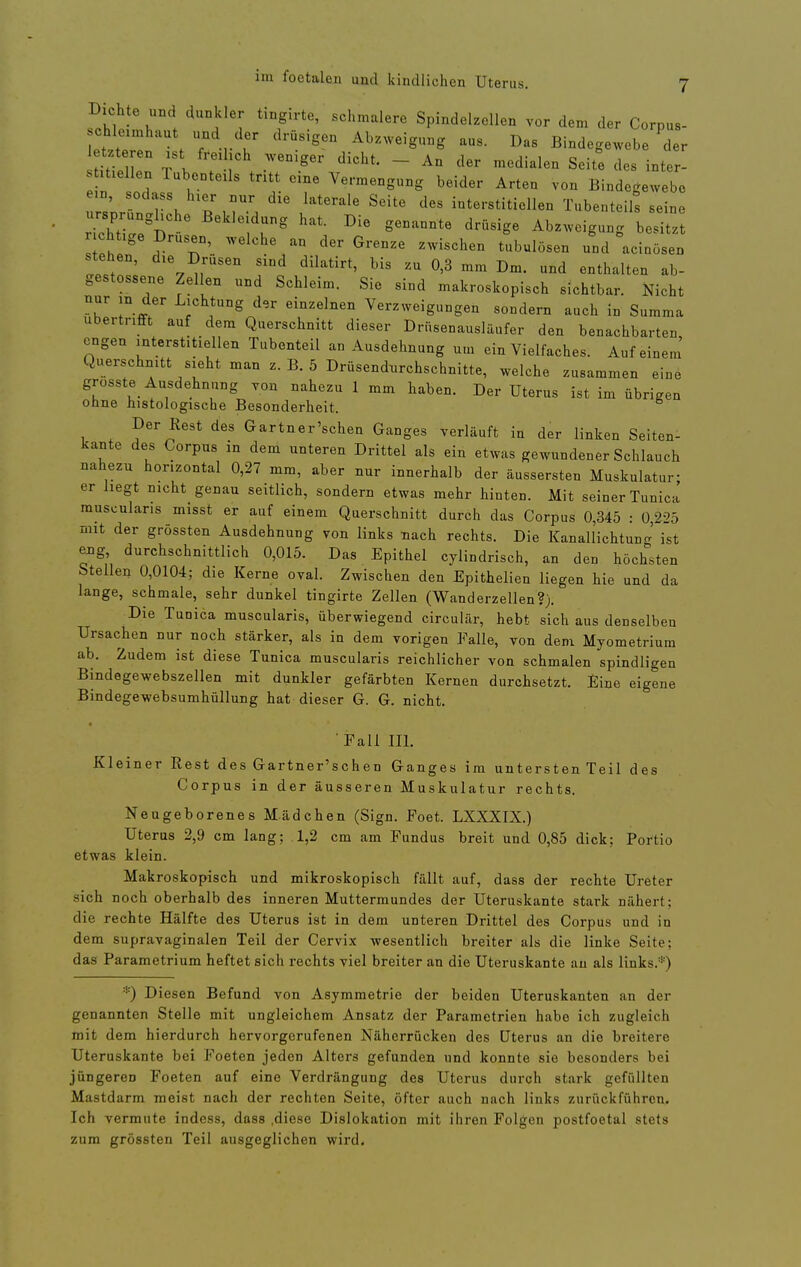 Dichte und dunkler tingirte, schmalere Spindelzellen vor dem der Corpus- Lt' terl t T r r Abzweigung aus. Das Bindegewebe Tr itilT T l ; ~ -«^dialen Seite des inter- mellen lubenteüs tntt eine Yermengung beider Arten von Bindegewebe e n sodass h.er nnr die laterale Seite des interstitiellen Tnbenteih seine ursprunghche Bekleidung hat. Die genannte drüsige Abzweigung besitzt chtige Drnsen, welche an der Grenze zwischen tubulösen und acinösen ' dilatirt, bis zu 0,3 mm Dm. und enthalten ab- gestossene Zellen und Schleim. Sie sind makroskopisch sichtbar. Nicht nur in der Lichtung d,r einzelnen Verzweigungen sondern auch in Summa übertrifft auf dem Querschnitt dieser Drüsenausläufer den benachbarten engen interstitiellen Tubenteil an Ausdehnung um ein Vielfaches. Auf einem' Querschnitt sieht man z. B. 5 Drüsendurchschnitte, welche zusammen eine grüsste_ Ausdehnung von nahezu 1 mm haben. Der Uterus ist im übrigen ohne histologische Besonderheit. Der Rest des Gartner'schen Ganges verläuft in der linken Seiten- kante des Corpus in dem unteren Drittel als ein etwas gewundener Schlauch nahezu horizontal 0,27 mm, aber nur innerhalb der äussersten Muskulatur- er hegt nicht genau seitlich, sondern etwas mehr hinten. Mit seiner Tunica muscularis misst er auf einem Querschnitt durch das Corpus 0,345 : 0,225 mit der grössten Ausdehnung von links nach rechts. Die Kanallichtuno-' ist eng durchschnittlich 0,015. Das Epithel cylindrisch, an den höchsten btellen 0,0104; die Kerne oval. Zwischen den Epithelien liegen hie und da lange, schmale, sehr dunkel tingirte Zellen (Wanderzellen?). Die Tunica muscularis, überwiegend circulär, hebt sich aus denselben Ursachen nur noch stärker, als in dem vorigen Falle, von dem Myometrium ab. Zudem ist diese Tunica muscularis reichlicher von schmalen spindligen Bindegewebszellen mit dunkler gefärbten Kernen durchsetzt. Eine eigene Bindegewebsumhüllung hat dieser G. G. nicht. • Fall III. Kleiner Rest des Gartner'schen Ganges im untersten Teil des Corpus in der äusseren Muskulatur rechts. Neugeborenes Mädchen (Sign. Foet. LXXXIX.) Uterus 2,9 cm lang; .1,2 cm am Fundus breit und 0,85 dick; Portio etwas klein. Makroskopisch und mikroskopisch fällt auf, dass der rechte Ureter sich noch oberhalb des inneren Muttermundes der Uteruskante stark nähert; die rechte Hälfte des Uterus ist in dem unteren Drittel des Corpus und in dem supravaginalen Teil der Cervix wesentlich breiter als die linke Seite; das Parametrium heftet sich rechts viel breiter an die Uteruskante au als links.*) *) Diesen Befund von Asymmetrie der beiden Uteruskanten an der genannten Stelle mit ungleichem Ansatz der Parametrien habe ich zugleich mit dem hierdurch hervorgerufenen Näherrücken des Uterus an die breitere Uteruskante bei Foeten jeden Alters gefunden und konnte sie besonders bei jüngeren Foeten auf eine Verdrängung des Uterus durch stark gefüllten Mastdarm meist nach der rechten Seite, öfter auch nach links zurückführen. Ich vermute indess, dass .diese Dislokation mit ihren Folgen postfoetal stets zum grössten Teil ausgeglichen wird.