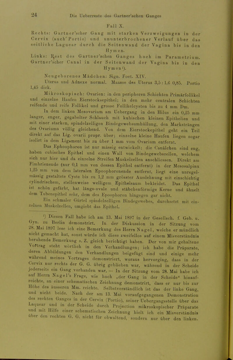 Fall X. Rechts; Gartn er'scher Gang mit starken Verzweigungen in der Cervix (auch 'Portio) und unun terb roch en er Verlauf über das seitliche Laguear durch die Seitenwaud der Vagina bis in den Hymen. Links: I^est des Gartner'schcn Ganges hoch im Parametrium. Gartner'scher Ganal in der Seitenwand der Vagina bis in den Hymen '). Neugeborenes Mädchen: Sign. Foet. XIV. Uterus und Adnexe normal, Maasse des Uterus 3,5 : 1,6 0,85. Portio 1,45 dick. Mikroskopisch: Ovarien: in den peripheren Schichten PrimärfoUikel und einzelne Haufen Eierstocksepithel; in den mehr centralen Schichten reifende und reife Follikel und grosse Follikelcysten bis zu 4 mm Dm. In dem linken Mesovarium am Uebergang in den Hilus ein 0,25 mm langer, enger, gegabelter Schlauch mit kubischen kleinen Epithelien und mit einer starken, spindelzelligen Bindegewebsumhüllung, den Marksträngen des Ovarlums völlig gleichend. Von dem Eierstockepithel geht ein Teil direkt auf das Lig. ovarii propr. über; einzelne kleine Haufen liegen sogar isohrt in dem Ligament bis zu über 1 mm vom Ovarium entfernt. Das Ephoophoron ist nur massig entwickelt; die C'anälchen sind eng, haben cubisches Epithel und einen Wall von Bindegewebszellen, welchem' sich nur hier und da einzelne Streifen Muskelzellen anschliessen. Direkt am Fimbrienende (nur 0,1 mm von dessen Epithel entfernt) in der Mesosalpinx 1,25 mm von dem lateralen Epoophoronende entfernt, liegt eine unregel- mässig gestaltete Cyste bis zu 1,2 mm grösster Ausdehnung mit einschichtig cylindrischem, stellenweise welligem Epithelsaum bekleidet. Das Epithel ist schön gefärbt, hat längs-ovale und stäbchenförmige Kerne und ähnelt dem Tubenepithel sehr, dem des Epoophoron hingegen gar nicht. Em schmaler Gürtel spindelzelligen Bindegewebes, durchsetzt mit ein- zelnen Muskelzellen, umgiebt das Epithel. 1) Diesen Fall habe ich am 13. Mai 1897 in der Gesellsch. f. Geb. u. Gyn. zu Berlin demonstrirt. In der Diskussion in der Sitzung vom 28. Mai 1897 lese ich eine Bemerkung des Herrn Nagel, welche er mündlich nicht gemacht hat, sonst würde ich diese zweifellos auf einem Misverständnis beruhende Bemerkung s. Z. gleich berichtigt haben. Der von mir gehaltene Voftrag steht wörtlich in den Verhandlungen; ich habe die Präparate, deren Abbildungen den Verhandlungen beigefügt sind und einige mehr während meines Vortrages demonstriert, woraus hervorging, dass in der Cervix nur rechts der G. G. übrig geblieben war, während in der Scheide jederseits ein Gang vorhanden war. - In der Sitzung vom 28. Mai habe ich auf Herrn Nagel's Frage, wie hoch „der Gang in der Scheide hinauf- reichte, an einer schematischen Zeichnung demonstrirt, dass er nur bis zur Hohe des äusseren Mm. reichte. Selbstverständlich ist das der linke Gang, und nicht beide. Nach der am 13. Mai voraufgegangenen Demonstration des rechten Ganges in der Cervix (Portio), seiner Uebergangsstelle über das Laquear und in der Scheide durch Projection mikroskopischer Präparate und mit Hilfe einer schematischen Zeichnung hielt ich ein Misverständnis Uber den rechten G. G. nicht für obwaltend, sondern nur über den linken.