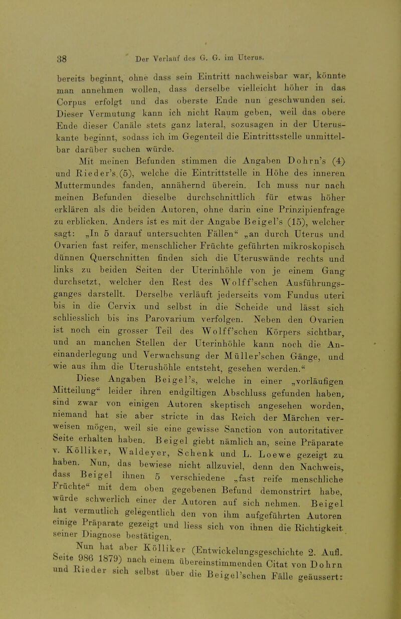 bereits beginnt, ohne dass sein Eintritt nachweisbar war, könnte man annehmen wollen, dass derselbe vielleicht höher in da.s Corpus erfolgt und das oberste Ende nun geschwunden sei. Dieser Vermutung kann ich nicht Raum geben, weil das obere Ende dieser Canäle stets ganz lateral, sozusagen in der Uterus- kante beginnt, sodass ich im Gegenteil die Eintrittsstelle unmittel- bar darüber suchen würde. Mit meinen Befunden stimmen die Angaben Dohrn's (4) und Rieder's (5), welche die Eintrittstelle in Höhe des inneren Muttermundes fanden, annähernd überein. Ich muss nur nach meinen Befunden dieselbe durchschnittlich für etwas höher erklären als die beiden Autoren, ohne darin eine Prinzipienfrage zu erblicken. Anders ist es mit der Angabe Beigel's (15), welcher sagt: „In 5 darauf untersuchten Fällen „an durch Uterus und Ovarien fast reifer, menschlicher Früchte geführten mikroskopisch dünnen Querschnitten finden sich die Uteruswände rechts und links zu beiden Seiten der Uterinhöhle von je einem Gang durchsetzt, welcher den Rest des Wolff'sehen Ausführungs- ganges darstellt. Derselbe verläuft jederseits vom Fundus uteri bis in die Cervix und selbst in die Scheide und lässt sich schliesslich bis ins Parovarium verfolgen. Neben den Ovarien ist noch ein grosser Teil des Wolff'schen Körpers sichtbar,, und an manchen Stellen der Uterinhöhle kann noch die An- einanderlegung und Verwachsung der Müller'schen Gänge, und wie aus ihm die Uterushöhle entsteht, gesehen werden. Diese Angaben Beigel's, welche in einer „vorläufigen Mitteilung leider ihren endgiltigen Abschluss gefunden haben, sind zwar von einigen Autoren skeptisch angesehen worden, niemand hat sie aber stricte in das Reich der Märchen ver- weisen mögen, weil sie eine gewisse Sanction von autoritativer Seite erhalten haben. Beigel giebt nämlich an, seine Präparate V. Kölliker, Waldeyer, Schenk und L. Loewe gezeigt zu haben. Nun, das bewiese nicht allzuviel, denn den Nachweis, dass Beigel ihnen 5 verschiedene „fast reife menschliche Früchte« mit dem oben gegebenen Befund demonstrirt habe, wurde schwerlich einer der Autoren auf sich nehmen. Beigel hat vermutlich gelegentlich den von ihm aufgeführten Autoren einige Präparate gezeigt und Hess sich von ihnen die Richtigkeit seiner Diagnose bestätigen. Seite 98ß ItL^^ (^ntwickelungsgeschichte 2. Aufl. feeite 986 1879) nach einem übereinstimmenden Citat von Dohm und Rieder sich selbst über die Beigel'schen Fälle geäussert: