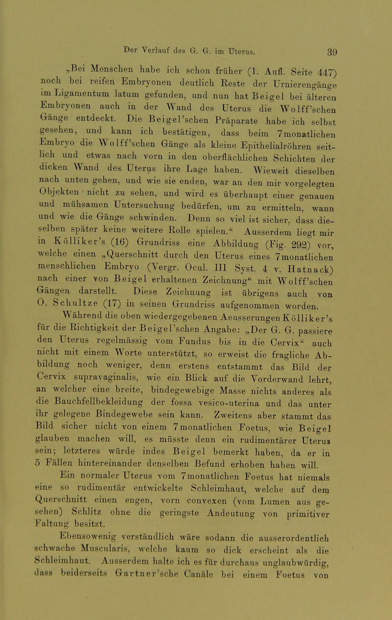 „Bei Mensclien habe ich schon früher (1. Aufl. Seite 447) noch bei reifen Embryonen deutlich Reste der Urnierengänge im Ligamentum latum gefunden, und nun hatBeigel bei älteren Embryonen auch in der Wand des Uterus die WoIff'sehen Gänge entdeckt. Die Beigel'schen Präparate habe ich selbst gesehen, und kann ich bestätigen, dass beim Tmonatlichen Embryo die Wo Iff'sehen Gänge als kleine Epithelialröhren seit- lich und etwas nach vorn in den oberflächlichen Schichten der dicken Wand des Uterus ihre Lage haben. Wieweit dieselben nach unten gehen, und wie sie enden, war an den mir vorgelegten Objekten ■ nicht zu sehen, und wird es überhaupt einer genauen und mühsamen Untersuchung bedürfen, um zu ermitteln, wann und wie die Gänge schwinden. Denn so viel ist sicher, dass die- selben später keine weitere Rolle spielen. Ausserdem liegt mir in Kölliker's (16) Grundriss eine Abbildung (Fig. 292) vor, welche einen „Querschnitt durch den Uterus eines 7monatlichen menschlichen Embryo (Yergr. Ocul. III Syst. 4 v. Hatnack) nach einer von Beigel erhaltenen Zeichnung mit Wolff'sehen Gängen darstellt. Diese Zeichnung ist übrigens auch von 0. Schnitze (17) in seinen Grundriss aufgenommen worden. Während die oben wiedergegebenen Aeusserungen Kölliker's für die Richtigkeit der Beigel'schen Angabe: „Der G. G. passiere den Uterus regelmässig vom Fundus bis in die Cervix auch nicht mit einem Worte unterstützt, so erweist die fragliche Ab- bildung noch Aveniger, denn erstens entstammt das Bild der Cervix supravaginalis, wie ein Blick auf die Yorderwand lehrt, an welcher eine breite, bindegewebige Masse nichts anderes als die Bauchfellbekleidung der fossa vesico-uterina und das unter ihr gelegene Bindegewebe sein kann. Zweitens aber stammt das Bild sicher nicht von einem 7monatlichen Foetus, wie Beio-el glauben machen will, es müsste denn ein rudimentärer Uterus sein; letzteres würde indes Beigel bemerkt haben, da er in 5 Fällen hintereinander denselben Befund erhoben haben will. Ein normaler Uterus vom 7monatlichen Foetus hat niemals eine so rudimentär entwickelte Schleimhaut, welche auf dem Querschnitt einen engen, vorn convexen (vom Lumen aus ge- sehen) Schlitz ohne die geringste Andeutung von primitiver Faltung besitzt. Ebensowenig verständlich wäre sodann die ausserordentlich schwache Muscularis, welche kaum so dick erscheint als die Schleimhaut. Ausserdem halte ich es für durchaus unglaubwürdig, dass beiderseits Gartner'sche Canäle bei einem Foetus von