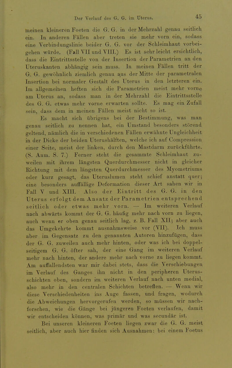 meinen kleineren Foeten die G. G. in der Mehrzahl genau seitlick ein. In anderen Fällen aber treten sie mehr vorn ein, sodass eine Verbindungslinie beider G. G. vor der Schleimhaut vorbei- gehen würde. (Fall VII und VIII.) Es ist sehr leicht ersichtlich, dass die Einti-ittsstelle von der Insertion der Parametrien an den Uteruskanten abhängig sein muss. In meinen Fällen tritt der G. G. gewöhnlich ziemlich genau aus der Mitte der parametralen Insertion bei normaler Gestalt des Uterus in den letzteren ein. Im allgemeinen heften sich die Parametrien meist mehr vorne am Uterus an, sodass man in der Mehrzahl die Eintrittsstelle des G. G. etwas mehr vorne erwarten sollte. Es mag ein Zufall sein, dass dem in meinen Fällen meist nicht so ist. Es macht sich übrigens bei der Bestimmung, was man genau seitlich zu nennen hat, ein Umstand besonders störend geltend, nämlich die in verschiedenen Fällen erwähnte Ungleichheit in der Dicke der beiden Uterushälften, welche ich auf Compression einer Seite, meist der linken, durch den Mastdarm zurückführte. (S. Anm. S. 7.) Ferner steht die gesammte Schleimhaut zu- weilen mit ihrem längsten Querdurchmesser nicht in gleicher Richtung mit dem längsten Querdurchmesser des Myometriums oder kurz gesagt, das Uteruslumen steht schief anstatt quer; eine besonders auffällige Deformation dieser Art sahen wir in Fall V und XIII. Also der Eintritt des G. G. in den Uterus erfolgt dem Ansatz der Parametrien entsprechend seitlich oder etwas mehr vorn. — Im weiteren Verlauf nach abwärts kommt der G. G. häufig mehr nach vorn zu liegen, auch wenn er oben genau seitlich lag, z. B. Fall XII; aber auch das Umgekehrte kommt ausnahmsweise vor (VII). Ich muss aber im Gegensatz zu den genannten Autoren hinzufügen, dass der G. G. zuweilen auch mehr hinten, oder was ich bei doppel- seitigem G. G. öfter sah, der eine Gang im weiteren Verlauf mehr nach hinten, der andere mehr nach vorne zu liegen kommt. Am auffallendsten war mir dabei stets, dass die Verschiebungen im Verlauf des Ganges ihn nicht in den peripheren Uterus- schichten oben, sondern im weiteren Verlauf nach unten medial, also mehr in den centralen Schichten betreffen. — Wenn wir diese Verschiedenheiten ins Auge fassen, und fragen, wodurch die Abweichungen hervorgerufen werden, so müssen wir nach- forschen, wie die Gänge bei jüngeren Foeten verlaufen, damit wir entscheiden können, was primär und was secundär ist. Bei unseren kleineren Foeten liegen zwar die G. G. meist seitlich, aber auch hier finden sich Ausnahmen: bei einem Foetus