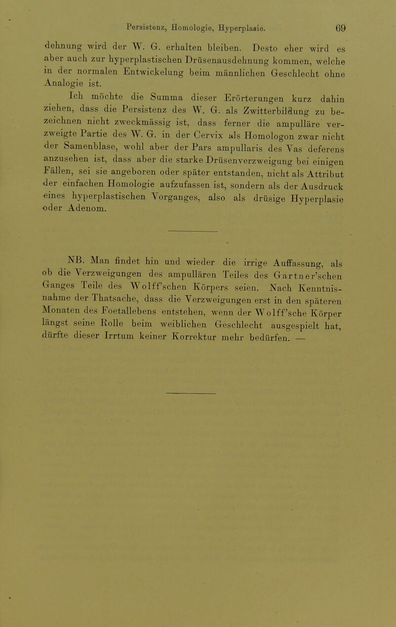 dehnung wird der W. G. erhalten bleiben. Desto eher wird es aber auch zur hyperplastischen Drüsenausdehnung kommen, welche in der normalen Entwickelung beim männlichen Geschlecht ohne Analogie ist. Ich möchte die Summa dieser Erörterungen kurz dahin ziehen, dass die Persistenz des W. G. als Zwitterbildung zu be- zeichnen nicht zweckmässig ist, dass ferner die ampulläre ver- zweigte Partie des W. G. in der Cervix als Homologen zwar nicht der Samenblase, wohl aber der Pars ampullaris des Vas deferens anzusehen ist, dass aber die starke Drüsenverzweigung bei einigen Fällen, sei sie angeboren oder später entstanden, nicht als Attribut der einfachen Homologie aufzufassen ist, sondern als der Ausdruck eines hyperplastischen Vorganges, also als drüsige Hyperplasie oder Adenom. Nß. Man findet hin und wieder die irrige Auffassung, als ob die Verzweigungen des ampullären Teiles des Gartner'schen Ganges Teile des Wolff'sehen Körpers seien. Nach Kenntnis- nahme der Thatsache, dass die Verzweigungen erst in den späteren Monaten des Foetallebens entstehen, wenn der Wolff'sche Körper längst seine Rolle beim weiblichen Geschlecht ausgespielt hat, dürfte dieser Irrtum keiner Korrektur mehr bedürfen. —