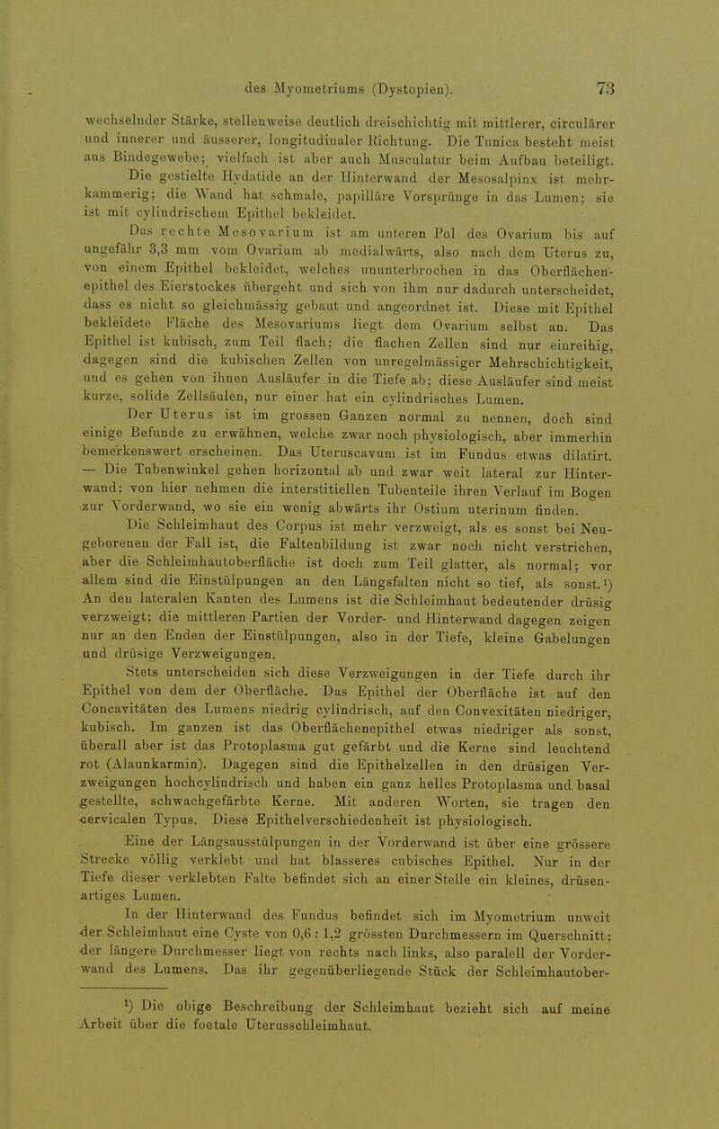 wechselnder Stärke, stellenweise deutlich droischichtiü; mit mittlerer, circulärer und innerer und äusserer, longitudinaler Richtung. Die Tunicii besteht meist aus Bindegewebevielfach ist über auch Musculatur beim Aufbau beteiligt. Die gestielte Hydatide an der Hiuterwand der Mesosalpinx ist mehr- kammerig; die Wand hat schmale, papilläre Vorsprünge in das Lumen; sie ist mit cylindrischem Epithel bekleidet. Das rechte Mesovarium ist am unteren Pol des Ovarium bis auf ungefähr 3,3 mm vom Ovarium ab medialwärts, also nach dem Uterus zu, von einem Epithel bekleidet, welches ununterbrochen in das Oberflächen- epithel des Eierstockes übergeht und sich von ihm nur dadurch unterscheidet, dass es nicht so gleichmässig gebaut und angeordnet ist. Diese mit Epithel bekleidete Fläche des Mesovariums liegt dem Ovarium selbst an. Das Epithel ist kubisch, zum Teil flach; die flachen Zellen sind nur einreihig, dagegen sind die kubischen Zellen von unregelmässiger Mehrschichtigkeit, und es gehen von ihnen Ausläufer in die Tiefe ab; diese Ausläufer sind meist kurze, solide Zellsäulen, nur einer hat ein cylindrisches Lumen. Der Uterus ist im grossen Ganzen normal zu nennen, doch sind einige Befunde zu erwähnen, welche zwar noch physiologisch, aber immerhin temei-kenswert erscheinen. Das Uteruscavum ist im Fundus etwas dilatirt. — Die Tubenwinkel gehen horizontal ab und zwar weit lateral zur Hinter- wand; von hier nehmen die interstitiellen Tubenteile ihren Vei'lauf im Bogen ^zur Vorderwand, wo sie ein wenig abwärts ihr Ostium uterinum finden. Die Schleimhaut des Corpus ist mehr verzweigt, als es sonst bei Neu- geborenen der Fall ist, die Faltenbildung ist zwar noch nicht verstrichen, aber die Schleimhautoberfläche ist doch zum Teil glatter, als normal; vor allem sind die Einstülpungen an den Längsfalten nicht so tief, als sonst, i) An den lateralen Kanten des Lumens ist die Schleimhaut bedeutender drüsig verzweigt; die mittleren Partien der Vorder- und Hinterwand dagegen zeigen nur an den Enden der Einstülpungen, also in der Tiefe, kleine Gabelungen und drüsige Verzweigungen. Stets unterscheiden sich diese VerzM'eigungen in der Tiefe durch ihr Epithel von dem der Oberfläche. Das Epithel der Oberfläche ist auf den Concavitäten des Lumens niedrig cylindrisch, auf den Convexitäten niedriger, kubisch. Im ganzen ist das Oberflächenepithel etwas niedriger als sonst, überall aber ist das Protoplasma gut gefärbt und die Kerne sind leuchtend rot (Alaunkarmin). Dagegen sind die Epithelzellen in den drüsigen Ver- zweigungen hochcylindrisch und haben ein ganz helles Protoplasma und basal gestellte, schwachgefärbte Kerne. Mit anderen Worten, sie tragen den ■cervicalen Typus. Diese Epithelverschiedenheit ist physiologisch. Eine der Längsausstülpungen in der Vorderwand ist über eine grössere Strecke völlig verklebt und hat blasseres cubisches Epithel. Nur in der Tiefe dieser verklebten Falte befindet sich an einer Stelle ein kleines, drüsen- artiges Lumen. In der Hinterwand des Fundus befindet sich im Myometrium unweit der Schleimhaut eine Cyste von 0,6 : 1,2 grössten Durchmessern im Querschnitt: •der längere Durchmesser liegt von rechts nach links, also paraloU der Vordor- wand des Lumens. Das ihr gegenüberliegende Stück der Schleimhautober- 1) Die obige Beschreibung der Schleimhaut bezieht sich auf meine Arbeit über die foetale Uterusschleimhaut.