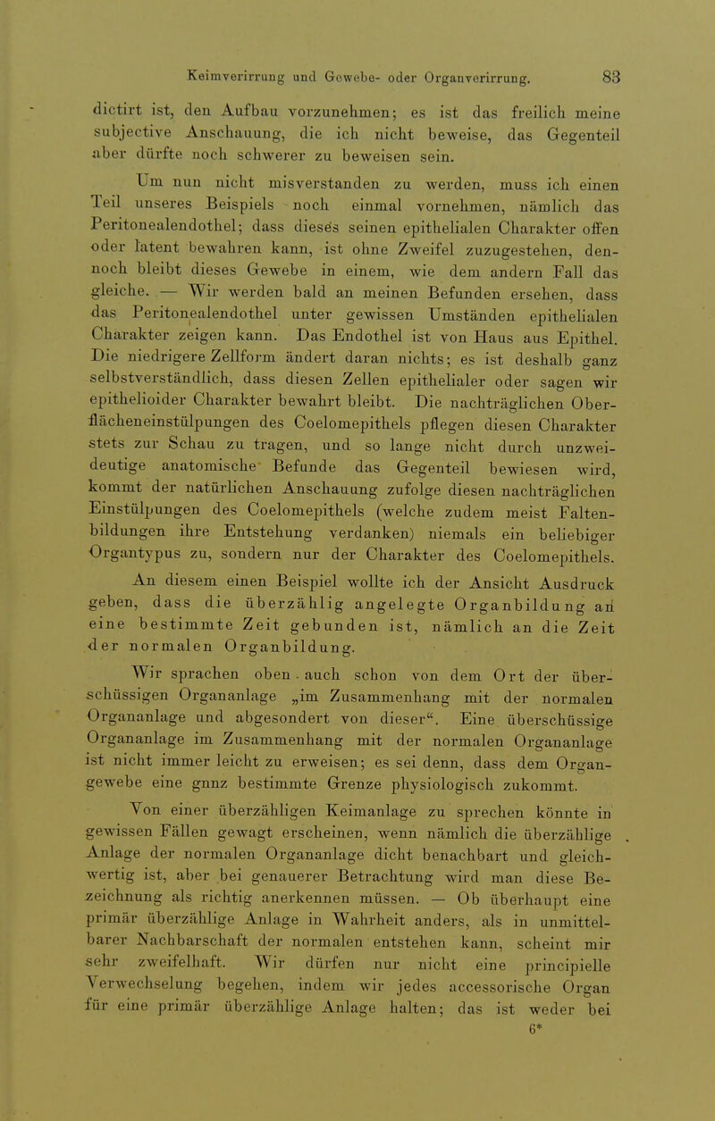 dictirt ist, den Aufbau vorzunehmen; es ist das freilich meine subjective Anschauung, die ich nicht beweise, das Gegenteil aber dürfte noch schwerer zu beweisen sein. Um nun nicht misverstanden zu werden, muss ich einen Teil unseres Beispiels noch einmal vornehmen, nämlich das Peritonealendothel; dass dieses seinen epithelialen Charakter offen oder latent bewahren kann, ist ohne Zweifel zuzugestehen, den- noch bleibt dieses Gewebe in einem, wie dem andern Fall das gleiche. .— Wir werden bald an meinen Befunden ersehen, dass das Peritonealendothel unter gewissen Umständen epithelialen Charakter zeigen kann. Das Endothel ist von Haus aus Epithel. Die niedrigere Zellform ändert daran nichts; es ist deshalb o-anz selbstverständlich, dass diesen Zellen epithelialer oder sagen wir epithelioider Charakter bewahrt bleibt. Die nachträglichen Ober- flächeneinstülpungen des Coelomepithels pflegen diesen Charakter stets zur Schau zu tragen, und so lange nicht durch unzwei- deutige anatomische Befunde das Gegenteil bewiesen wird, kommt der natürlichen Anschauung zufolge diesen nachträglichen Einstülpungen des Coelomepithels (welche zudem meist Falten- bildungen ihre Entstehung verdanken) niemals ein beliebiger Organtypus zu, sondern nur der Charakter des Coelomepithels. An diesem einen Beispiel wollte ich der Ansicht Ausdruck geben, dass die überzählig angelegte Organbildung aii eine bestimmte Zeit gebunden ist, nämlich an die Zeit der normalen Organbildung. Wir sprachen oben. auch schon von dem Ort der über- schüssigen Organanlage „im Zusammenhang mit der normalen Organanlage und abgesondert von dieser. Eine überschüssige Organanlage im Zusammenhang mit der normalen Organanlage ist nicht immer leicht zu erweisen; es sei denn, dass dem Organ- gewebe eine gnnz bestimmte Grenze physiologisch zukommt. Yon einer überzähligen Keimanlage zu sprechen könnte in gewissen Fällen gewagt erscheinen, wenn nämlich die überzählige Anlage der normalen Organanlage dicht benachbart und gleich- wertig ist, aber bei genauerer Betrachtung wird man diese Be- zeichnung als richtig anerkennen müssen. — Ob überhaupt eine primär überzählige Anlage in Wahrheit anders, als in unmittel- barer Nachbarschaft der normalen entstehen kann, scheint mir sehr zweifelhaft. Wir dürfen nur nicht eine principielle Verwechselung begehen, indem wir jedes accessorische Organ für eine primär überzählige Anlage halten; das ist weder bei 6*