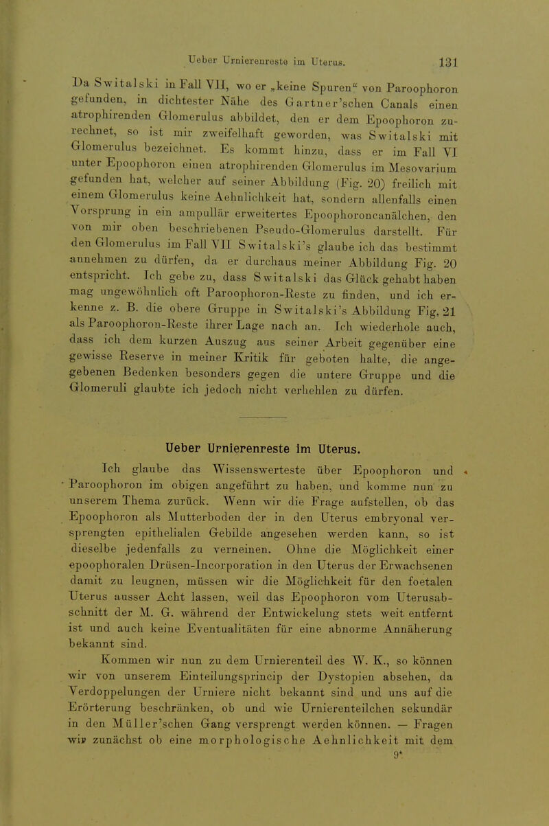 Da Switalski in FaU VII, wo er „keine Spuren« von Paroophoron gefunden, in dichtester Nähe des Gärtner'sehen Canals einen atrophirenden Glomerulus abbildet, den er dem Epoophoron zu- rechnet, so ist mir zweifelhaft geworden, was Switalski mit Glomerulus bezeichnet. Es kommt hinzu, dass er im Fall VI unter Epoophoron einen atrophirenden Glomerulus im Mesovarium gefunden hat, welcher auf seiner Abbildung (Fig. 20) freilich mit einem Glomerulus keine Aehnlichkeit hat, sondern allenfalls einen Vorsprung in ein ampullär erweitertes Epoophoroncanälchen, den von mir oben beschriebenen Pseudo-Glomerulus darstellt. Für den Glomerulus im Fall VII Switalski's glaube ich das bestimmt annehmen zu dürfen, da er durchaus meiner Abbildung Fig. 20 entspricht. Ich gebe zu, dass Switalski das Glück gehabt haben mag ungewöhnlich oft Paroophoron-Reste zu finden, und ich er- kenne z. B. die obere Gruppe in Switalski's Abbildung Fig, 21 als Paroophoron-Reste ihrer Lage nach an. Ich wiederhole auch, dass ich dem kurzen Auszug aus seiner Arbeit gegenüber eine gewisse Reserve in meiner Kritik für geboten halte, die ange- gebenen Bedenken besonders gegen die untere Gruppe und die Glomeruli glaubte ich jedoch nicht verhehlen zu dürfen. Uebep Urnierenreste im Uterus. Ich glaube das Wissenswerteste über Epoophoron und « Paroophoron im obigen angeführt zu haben, und komme nun zu unserem Thema zurück. Wenn wir die Frage aufstellen, ob das Epoophoron als Mutterboden der in den Uterus embryonal ver- sprengten epithelialen Gebilde angesehen werden kann, so ist dieselbe jedenfalls zu verneinen. Ohne die Möglichkeit einer epoophoralen Drüsen-Incorporation in den Uterus der Erwachsenen damit zu leugnen, müssen wir die Möglichkeit für den foetalen Uterus ausser Acht lassen, weil das Epoophoron vom Uterusab- schnitt der M. G. während der Entwickelung stets weit entfernt ist und auch keine Eventualitäten für eine abnorme Annäherung bekannt sind. Kommen wir nun zu dem Urnierenteil des W. K., so können wir von unserem Einteilungsprincip der Dystopien absehen, da Verdoppelungen der Urniere nicht bekannt sind und uns auf die Erörterung beschränken, ob und wie Urnierenteilchen sekundär in den Müll er'sehen Gang versprengt werden können. — Fragen wii? zunächst ob eine morphologische Aehnlichkeit mit dem 9*