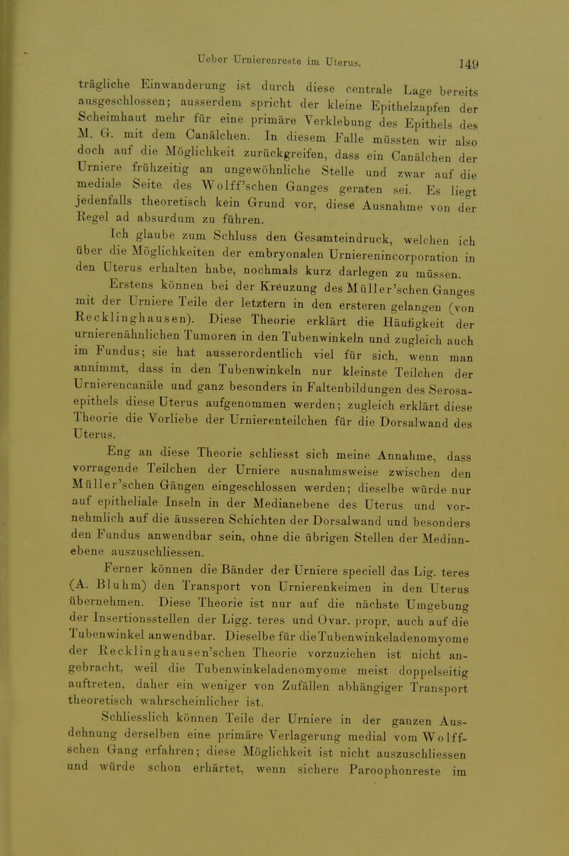 trägliche Einwanderung ist durch diese centrale Lage bereits ausgeschlossen; ausserdem spricht der kleine Epithelzapfen der Scheimhaut mehr für eine primäre Yerklebung des Epithels des M. G. mit dem Canälchen. In diesem Falle müssten wir also doch auf die Möglichkeit zurückgreifen, dass ein Canälchen der Urniere frühzeitig an ungewöhnliche Stelle und zwar auf die mediale Seite des Wolff'schen Ganges geraten sei. Es liegt jedenfalls theoretisch kein Grund vor, diese Ausnahme von der Regel ad absurdum zu führen. Ich glaube zum Schluss den Gesamteindruck, welchen ich über die Möglichkeiten der embryonalen Urnierenincorporation in den Uterus erhalten habe, nochmals kurz darlegen zu müssen. Erstens können bei der Kreuzung des Müller'schen Ganges mit der Urniere Teile der letztern in den ersteren gelangen (von Recklinghausen). Diese Theorie erklärt die Häufigkeit der urnierenähnlichen Tumoren in den Tubenwinkeln und zugleich auch im Fundus; sie hat ausserordentlich viel für sich, wenn man annimmt, dass in den Tubenwinkeln nur kleinste Teilchen der Urnierencanäle und ganz besonders in Faltenbildungen des Serosa- epithels diese Uterus aufgenommen werden; zugleich erklärt diese Theorie die Vorliebe der Urnierenteilchen für die Dorsalwand des Uterus. Eng an diese Theorie schliesst sich meine Annahme, dass vorragende Teilchen der Urniere ausnahmsweise zwischen den Müller'schen Gängen eingeschlossen werden; dieselbe würde nur auf epitheliale Inseln in der Medianebene des Uterus und vor- nehmlich auf die äusseren Schichten der Dorsalwand und besonders den Fundus anwendbar sein, ohne die übrigen Stellen der Median- ebene auszuschliessen. Ferner können die Bänder der Urniere speciell das Lig. teres (A. Bluhm) den Transport von Urnierenkeimen in den Uterus übernehmen. Diese Theorie ist nur auf die nächste Umgebung der Insertionsstellen der Ligg. teres und Ovar, propr. auch auf die Tuben Winkel anwendbar. Dieselbe für dieTubenwinkeladenomyome der Recklinghausen'schen Theorie vorzuziehen ist nicht an- gebracht, weil die Tubenwinkeladenomyome meist doppelseitig auftreten, daher ein weniger von Zufällen abhängiger Transport theoretisch wahrscheinlicher ist. Schliesslich können Teile der Urniere in der ganzen Aus- dehnung derselben eine primäre Verlagerung medial vomWolff- schen Gang erfahren; diese Möglichkeit ist nicht auszuschliessen und würde schon erhärtet, wenn sichere Paroophonreste im