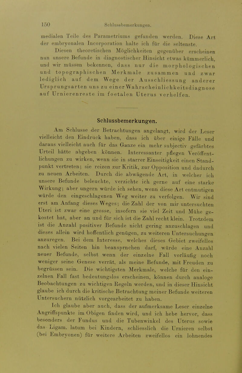 medialen Teile des Parametriuins gefunden werden. Diese Art der embryonalen Incorporation halte ich für die seltenste. Diesen theoretischen Möglichkeiten gegenüber erscheinen nun unsere Befunde in diagnostischer Hinsicht etwas kümmerlich, und wir müssen bekennen, dass nur die morphologischen und topographischen Merkmale zusammen und zwar lediglich auf dem Wege der Ausschliessung anderer Ursprungsarten uns zu einer Wahrscheinlichkeitsdiagnose auf Urnierenreste im foetalen Uterus verhelfen. Schlussbemerkung-en. Am Schlüsse der Betrachtungen angelangt, wird der Leser vielleicht den Eindruck haben, dass ich über einige Fälle und daraus vielleicht auch für das Ganze ein mehr subjectiv gefärbtes Urteil hätte abgeben können. Interessanter pflegen Veröffent- lichungen zu wirken, wenn sie in starrer Einseitigkeit einen Stand- punkt vertreten; sie reizen zur Kritik, zur Opposition und dadurch zu neuen Arbeiten. Durch die abwägende Art, in welcher ich unsere Befunde beleuchte, verzichte ich gerne auf eine starke Wirkung; aber ungern würde ich sehen, wenn diese Art entmutigen würde den eingeschlagenen Weg weiter zu verfolgen. Wir sind erst am Anfang dieses Weges; die Zahl der von mir untersuchten Uteri ist zAvar eine grosse, insofern sie viel Zeit und Mühe ge- kostet hat, aber an und für sich ist die Zahl recht klein. Trotzdem ist die Anzahl positiver Befunde nicht gering anzuschlagen und dieses allein wird hoffentlich genügen, zu weiteren Untersuchungen anzuregen. Bei dem Interesse, welches dieses Gebiet zweifellos nach vielen Seiten hin beanspruchen darf, würde eine Anzahl neuer Befunde, selbst wenn der einzelne Fall vorläufig noch weniger seine Genese verrät, als meine Befunde, mit Freuden zu begrüssen sein. Die wichtigsten Merkmale, welche für den ein- zelnen Fall fast bedeutungslos erscheinen, können durch analoge Beobachtungen zu wichtigen Regeln werden, und in dieser Hinsicht glaube ich durch die kritische Betrachtung meiner Befunde weiteren Untersuchern nützlich vorgearbeitet zu haben. Ich glaube aber auch, dass der aufmerksame Leser einzelne Angriffspunkte im Obigen finden wird, und ich hebe hervor, dass besonders der Fundus und die Tubenwinkel des Uterus sowie das Ligam, latum bei Kindern, schliesslich die Urnieren selbst (bei Embryonen) für weitere Arbeiten zweifellos ein lohnendes