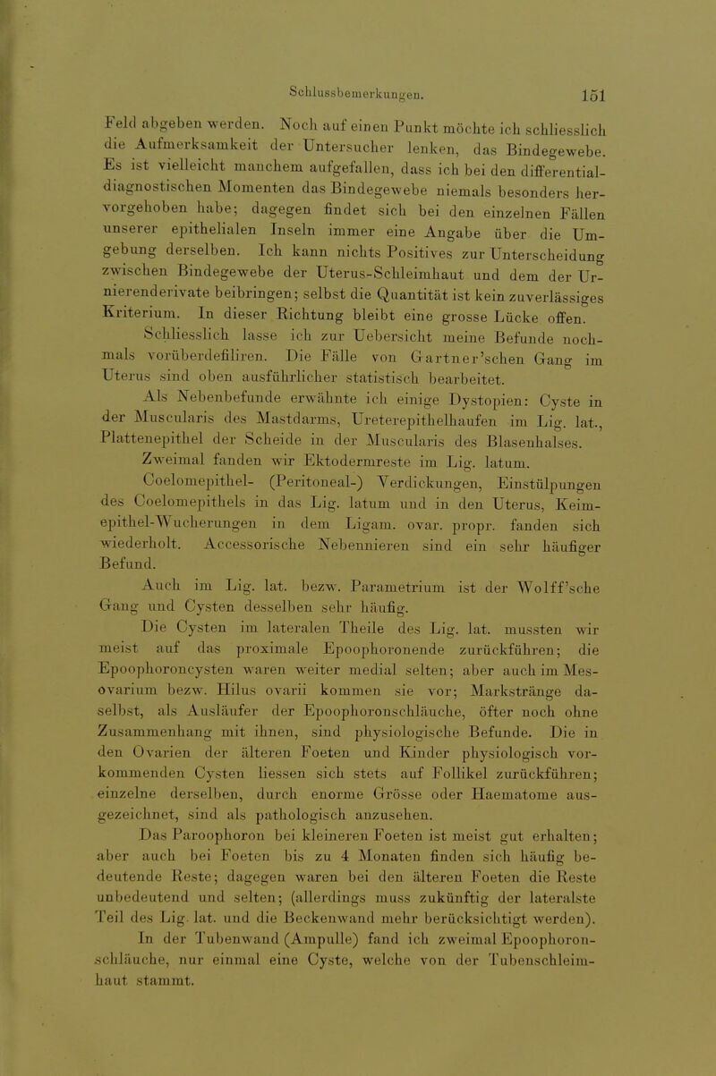 Feld abgeben werden. Nocli auf einen Punkt möchte ich scWiesslich die Aufmerksamkeit der Untersucher lenken, das Bindegewebe. Es ist vielleicht manchem aufgefallen, dass ich bei den differential- diagnostischen Momenten das Bindegewebe niemals besonders her- vorgehoben habe; dagegen findet sich bei den einzelnen Fällen unserer epithelialen Inseln immer eine Angabe über die Um- gebung derselben. Ich kann nichts Positives zur Unterscheidung zwischen Bindegewebe der Uterus-Schleimhaut und dem der Ur- nierenderivate beibringen; selbst die Quantität ist kein zuverlässiges Kriterium. In dieser Richtung bleibt eine grosse Lücke offen. Schliesslich lasse ich zur Uebersicht meine Befunde noch- mals vorüberdefiliren. Die Fälle von Gartner'schen Gang im Uterus sind oben ausführlicher statistisch bearbeitet. Als Nebenbefunde erwähnte ich einige Dystopien: Cyste in der Muscularis des Mastdarms, Ureterepithelhaufen im Lig. lat., Plattenepithel der Scheide in der Muscularis des Blasenhalses. Zweimal fanden wir Ektodermreste im Lig. latum. Coelomepithel- (Peritoneal-) Verdickungen, Einstülpungen des Coelomepithels in das Lig. latum und in den Uterus, Keim- epithel-Wucherungen in dem Ligam. ovar. propr. fanden sich wiederholt. Accessorische Nebennieren sind ein sehr häufiger Befund. Auch im Lig. lat. bezw. Parametrium ist der Wolff'sche Gang und Cysten desselben sehr häufig. Die Cysten im lateralen Theile des Lig. lat. mussten wir meist auf das proximale Epoophoronende zurückführen; die Epoophoroncysten waren weiter medial selten; aber auch im Mes- ovarium bezw. Hilus ovarii kommen sie vor; Markstränge da- selbst, als Ausläufer der Epoophoronschläuche, öfter noch ohne Zusammenhang mit ihnen, sind physiologische Befunde. Die in den Ovarien der älteren Foeten und Kinder physiologisch vor- kommenden Cysten Hessen sich stets auf Follikel zurückführen; einzelne derselben, durch enorme Grösse oder Haematome aus- gezeichnet, sind als pathologisch anzusehen. Das Paroophoron bei kleineren Foeten ist meist gut erhalten; aber auch bei Foeten bis zu 4 Monaten finden sich häufig be- deutende Reste; dagegen waren bei den älteren Foeten die Reste unbedeutend und selten; (allerdings muss zukünftig der lateralste Teil des Lig. lat. und die Beckenwand mehr berücksichtigt werden). In der Tubenwand (Ampulle) fand ich zweimal Epoophoron- schläuche, nur einmal eine Cyste, welche von der Tubenschleim- haut stammt.