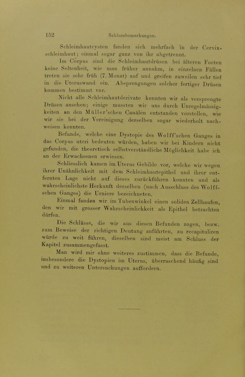 Schleimhautcysten fanden sich mehrfach in der Cervix- schleimhaut; einmal sogar ganz von ihr abgetrennt. Im Corpus sind die Schleimhautdrüsen bei älteren Foeten. keine Seltenheit, Avie man frülier annahm, in einzelnen Fällen treten sie sehr früh (7. Monat) auf und greifen zuweilen sehr tief in die Uteruswand ein. Absprengungen solcher fertiger Drüsen kommen bestimmt vor. Nicht alle Schleimhautderivate konnten wir als versprengte rüsen ansehen; einige mussten wir uns durch Unregelmässig- keiten an den Müll er'sehen Oanälen entstanden vorstellen, wie wir sie bei der Vereinigung derselben sogar wiederholt nach- weisen konnten. Befunde, welche eine Dystopie des Wolff'sehen Ganges in das Corpus uteri bedeuten würden, haben wir bei Kindern nicht gefunden, die theoretisch selbstverständliche Möglichkeit habe ich an der Erwachsenen erwiesen. Schliesslich kamen im Uterus Grebilde vor, welche wir wegen ihrer Unähnlichkeit mit dem Schleimhautepithel und ihrer ent- fernten Lage nicht auf dieses zurückführen konnten und als wahrscheinlichste Herkunft derselben (nach Ausschluss des Wolff- schen Ganges) die Urniere bezeichneten. Einmal fanden wir im Tubenwinkel einen soliden Zellhaufen, den wir mit grosser Wahrscheinlichkeit als Epithel betrachten dürfen. Die Schlüsse, die wir aus diesen Befunden zogen, bezw. zum Beweise der richtigen Deutung anführten, zu recapituliren würde zu weit führen, dieselben sind meist am Schluss der Kapitel zusammengefasst. Man wird mir ohne weiteres zustimmen, dass die Befunde, insbesondere die Dystopien im Uterus, überraschend häufig sind und zu weiteren Untersuchungen auffordern.
