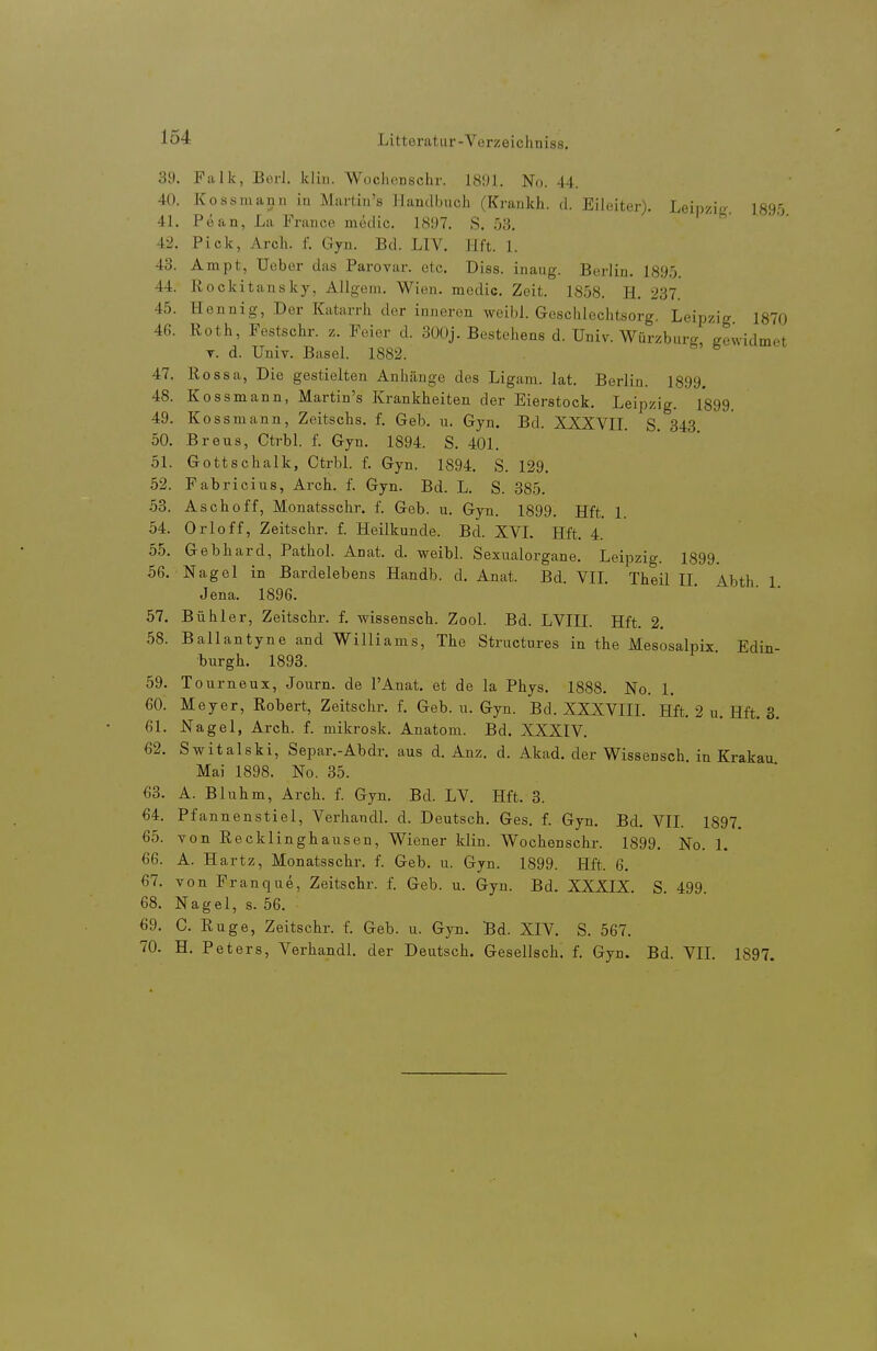 39. Falk, Borl. kliii. Woclienschr. 181)1. No. 44. 40. Kossmann iu Martin's Handbuch (Kraukh. d. Eileiter). Leipzig 189'i 41. Pean, La France medic. 1897. S. 53. 42. Pick, Arch. f. Gyn. Bd. LIV. Hft. 1. 43. Ampt, Uuber das Parovar. etc. Diss. inaug. Berlin. 189.x 44. Rockitansky, Allgem. Wien, medic. Zeit. 1858. H. 237. 45. Hennig, Der Katarrh der inneren weibl. Geschlechtsorg. Leipzig 1870 46. lloth, Festschr. z. Feier d. 300j. Bestehens d. Univ. Würzburg gewidmet T. d. Univ. Basel. 1882. 47. Rossa, Die gestielten Anliänge des Ligani. lat. Berlin. 1899. 48. Kossmann, Martin's Krankheiten der Eierstock. Leipzig. 1899. 49. Kossmann, Zeitschs. f. Geb. n. Gyn. Bd. XXXVIL S. 343 50. Breus, Ctrbl. f. Gyn. 1894. S. 401. 51. Gottschalk, Ctrbl. f. Gyn. 1894. S. 129. 52. Fabricius, Arch. f. Gyn. Bd. L. S. 385. 53. Aschoff, Monatsschr. f. Geb. u. Gyn. 1899. Hft. 1. 54. Orloff, Zeitschr. f. Heilkunde. Bd. XVL Hft. 4. 55. Gebhard, Pathol. Anat. d. weibl. Sexualorgane. Leipzig. 1899. 56. Nagel in Bardelebens Handb. d. Anat. Bd. VIL Theil II Abth 1 Jena. 1896. 57. Bühler, Zeitschr. f. wissensch. Zool. Bd. LVIII. Hft. 2. 58. Ballantyne and Williams, The Structures in the Mesosalpix Edin- burgh. 1893. 59. Tourneux, Journ. de l'Anat. et de la Phys. 1888. No. 1. 60. Meyer, Robert, Zeitschr. f. Geb. ii. Gyn. Bd. XXXVIII. Hft. 2 u. Hft. 3. 61. Nagel, Arch. f. mikrosk. Anatom. Bd. XXXIV. 62. Switalski, Separ.-Abdr. aus d. Anz. d. Akad. der Wissensch, in Krakau Mai 1898. No. 35. 63. A. Bluhm, Arch. f. Gyn. Bd. LV. Hft. 3. 64. Pfannenstiel, Verhandl. d. Deutsch. Ges. f. Gyn. Bd. VII. 1897. 65. von Recklinghausen, Wiener klin. Wochenschr. 1899. No. 1. 66. A. Hartz, Monatsschr. f. Geb. u. Gyn. 1899. Hft. 6. 67. von Franque, Zeitschr. f. Geb. u. Gyn. Bd. XXXIX. S. 499 68. Nagel, s. 56. 69. C. Rüge, Zeitschr. f. Geb. u. Gyn. Bd. XIV. S. 567. 70. H. Peters, Verhandl. der Deutsch. Gesellsch. f. Gyn. Bd. VIL 1897.