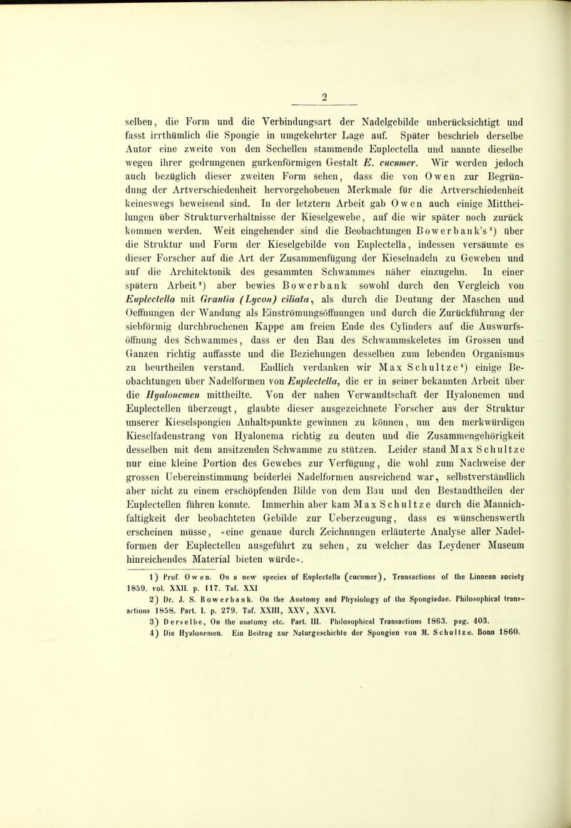 selben, die Form und die Verbindungsart der Nadelgebilde unberücksichtigt und fasst irrthümlicli die Spongie in umgekehrter Lage auf. Später beschrieb derselbe Autor eine zweite von den Sechellen stammende Euplectella und nannte dieselbe wegen ihrer gedrungenen gurkenförmigen Gestalt E. cucumer. Wir w^erden jedoch auch bezüglich dieser zweiten Form sehen, dass die von Owen zur Begrün- dung der Artverschiedenheit hervorgehobenen Merkmale für die Artverschiedenheit keineswegs beweisend sind. In der letztern Arbeit gab Owen auch einige Mittliei- lungen über Strukturverhältnisse der Kieselgewebe, auf die wir später noch zurück kommen werden. Weit eingehender sind die Beobachtungen Bowerbank'süber die Struktur und Form der Kieselgebilde von Euplectella, indessen versäumte es dieser Forscher auf die Art der Zusammenfügung der Kieselnadeln zu Geweben und auf die Architektonik des gesammten Schwammes näher einzugehn. In einer spätem Arbeit*) aber bewies Bowerbank sowohl durch den Vergleich von Euplectella mit Grantia (Lycou) ciliata^ als durch die Deutung der Maschen und Oefifnungen der Wandung als Einströmungsöffnungen und durch die Zurückführung der siebförmig durchbrochenen Kappe am freien Ende des Cylinders auf die Auswurfs- öffnung des Schwammes, dass er den Bau des Schwammskeletes im Grossen und Ganzen richtig auffasste und die Beziehungen desselben zum lebenden Organismus zu beurtheilen verstand. Endlich verdanken wir Max Schnitze*) einige Be- obachtungen über Nadelformen von Euplectella, die er in seiner bekannten Arbeit über die Hyalonemen mittheilte. Von der nahen Verwandtschaft der Hyalonemen und Euplectellen überzeugt, glaubte dieser ausgezeichnete Forscher aus der Struktur unserer Kieselspongien Anhaltspunkte gewinnen zu können, um den merkwürdigen Kieselfadenstrang von Hyalonema richtig zu deuten und die Zusammengehörigkeit desselben mit dem ansitzenden Schwämme zustutzen. Leider stand Max S chultze nur eine kleine Portion des Gewebes zur Verfügung, die wohl zum Nachweise der grossen Uebereinstimmung beiderlei Nadelformen ausreichend war, selbstverständlich aber nicht zu einem erschöpfenden Bilde von dem Bau und den Bestandtheilen der Euplectellen führen konnte. Immerhin aber kam MaxSchultze durch die Mannich- faltigkeit der beobachteten Gebilde zur Ueberzeugung, dass es wünschenswerth erscheinen müsse, «eine genaue durch Zeichnungen erläuterte Analyse aller Nadel- formen der Euplectellen ausgeführt zu sehen, zu welcher das Leydener Museum hinreichendes Material bieten würde». 1) Prof. Owen. On a new species of Euplectella (cucumer), Transactions of the Linnean sociely 1859. vol. XXII. p. 117. Taf. XXI 2) Dr. J. S. B ow er b a n k. On tlie Analomy and Physiology of Ihe Spongiadae. Philosophical Irans- actions 1858. Part. I. p. 279. Taf. XXIII, XXV, XXVI. 3) Derselbe, On the analomy etc. Part. III. Philosophical Transactions 1863. pag. 403. 4) Die Hyalonemen. Ein Beitrag zur Naturgeschichte der Spongien von M. Schnitze. Bonn 1860.