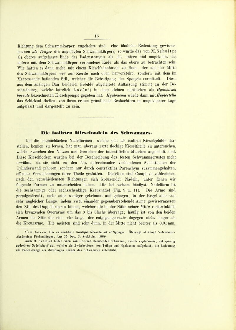 Richtung dem Scliwammkörper zugekehrt sind, eine ähnhche Bedeutung gewisser- massen als Träger des angefügten Schwammkörpers, so würde das von M. Schultze als oberes aufgefasste Ende des Fadenstranges als das untere und umgekehrt das untere mit dem Schwammkörper verbundene Ende als das obere zu betrachten sein. Wir hatten es dann nicht mit einem Kieselfadenbusch zu thun, der aus der Mitte des Schwammkörpers wie zur Zierde nach oben hervorsteht, sondern mit dem im Meeressande haftenden Stil, welcher die Befestigung der Spongie vermittelt. Diese aus dem analogen Bau beiderlei Gebilde abgeleitete Auffassung stimmt zu der Be- schreibung, welche kürzlich Loven') in einer kleinen nordischen als Hijalonema boreale bezeichneten Kieselspongie gegeben hat. Hyalonema würde dann mit Eupledella das Schicksal tlieilen, von ihren ersten gründlichen Beobachtern in umgekehrter Lage aufgefasst und dargestellt zu sein. Die isolirteii Hieseliiadelii des l§cliwamines. Um die manniclifachen Nadelformen, welche sich als isolirte Kieselgebilde dar- stellen, kennen zu lernen, hat man überaus zarte flockige Kieseltheile zu untersuchen, welche zwischen den Netzen und Geweben der interstitiellen Maschen angehäuft sind. Diese Kieselflocken wurden bei der Beschreibung des festen Schwammgerüstes nicht erwähnt, da sie nicht zu den fest untereinander verbundenen Skelettheilen der Cylinderwand gehören, sondern nur durch contraktiles Parenchym zusammengehalten, offenbar Verschiebungen ihrer Theile gestatten. Dieselben sind Complexe zahlreicher, nach den verschiedensten Richtungen sich kreuzender Nadeln, unter denen wir folgende Formen zu unterscheiden haben. Die bei weitem häufigste Nadelform ist die sechsarmige oder sechsschenklige Kreuznadel (Fig. 9 u. 11), Die Arme sind geradgestreckt, mehr oder weniger gekrümmt und gebogen, in der Regel aber von sehr ungleicher Länge, indem zwei einander gegenüberstehende Arme gewissermassen den Stil des Doppelkreuzes bilden, welcher die in der Nähe seiner Mitte rechtwinklich sich kreuzenden Querarme um das 3 bis Sfache überragt; häufig ist von den beiden Armen des Stils der eine sehr lang, der entgegengesetzte dagegen niclit länger als die Kreuzarme. Die meisten sind sehr dünn, in der Mitte nicht breiter als 0,01 mm^ 1) S. Loven, Om en märklig i Nordsjön lefvande art af Spongia. Öfversigt af Kongl. Vetenskaps- AUademiens Förliandlingar, Ärg 25. Nro. 2. Sfokliolm, 1868. Auch 0. Schmidt bildet einen von Desterro stammenden Schwamm, Telilla euplocamos, mit spiralig gedrehtem Nadelschopf ab, welcher als Zwischenform von Tethya nnd Hyalonema aufgefasst, die Bedeutung des Fadenstrangs als slilförniigen Träger des Sihwammes unterstützt.