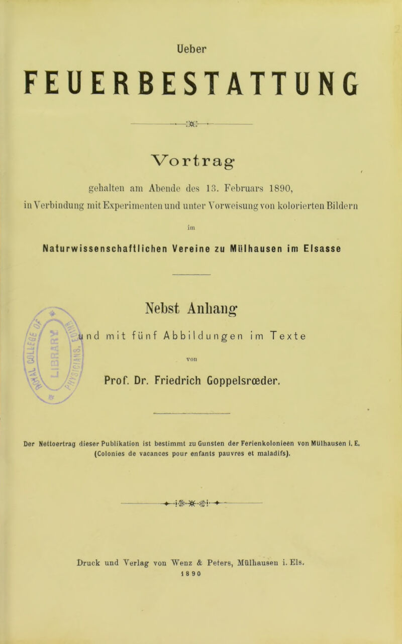 Ueber FEUERBESTATTUNG :xo— Vo r t r a g gehalten am Abende des 13. Februars 1890, in Verbindung mit Experimenten und unter Vorweisung von kolorierten Bildern im Naturwissenschaftlichen Vereine zu Mülhausen im Eisasse Nebst Anhang und mit fünf Abbildungen im Texte von Prof. Dr. Friedrich Goppelsrceder. Der Nettoertrag dieser Publikation ist bestimmt zu Gunsten der Ferienkolonieen von Mülhausen i. E. (Colonies de vacances pour enfants pauvres et maladifs). -5-3HIH&F Druck und Verlag von Wenz & Peters, Mülhausen i. Eis,