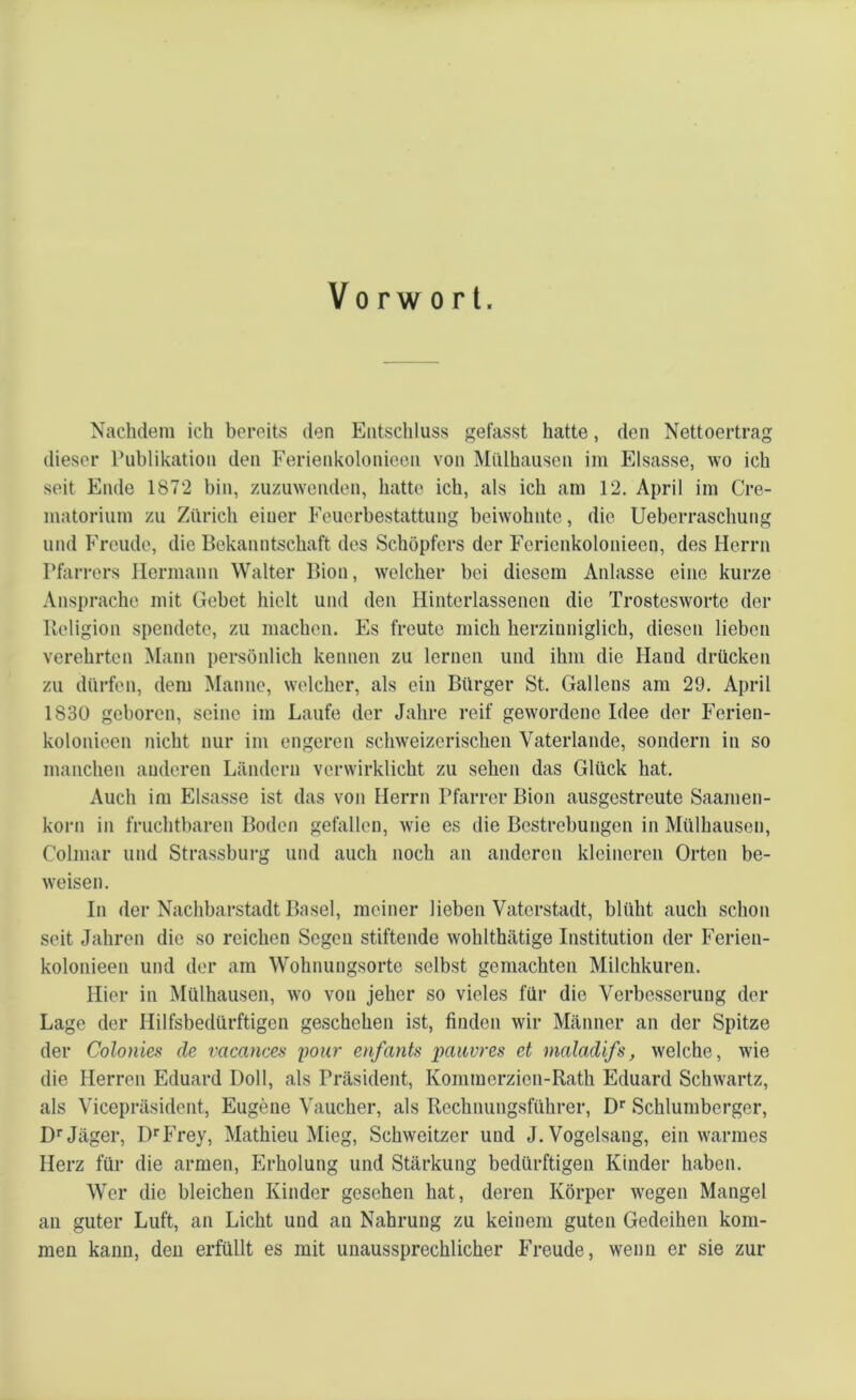 Vorwort. Nachdem ich bereits den Entschluss gefasst hatte, den Nettoertrag dieser Publikation den Ferienkolonieen von Mülhausen im Eisasse, wo ich seit Ende 1872 bin, zuzuwenden, hatte ich, als ich am 12. April im Cre- matorium zu Zürich einer Feuerbestattung beiwohnte, die Ueberraschung und Freude, die Bekanntschaft des Schöpfers der Ferienkolonieen, des Herrn Pfarrers Hermann Walter Bion, welcher bei diesem Anlasse eine kurze Ansprache mit Gebet hielt und den Hinterlassenen die Trosteswortc der Religion spendete, zu machen. Es freute mich herziuniglich, diesen lieben verehrten Mann persönlich kennen zu lernen und ihm die Hand drücken zu dürfen, dem Manne, welcher, als ein Bürger St. Gallens am 29. April 1830 geboren, seine im Laufe der Jahre reif gewordene Idee der Ferien- kolonieen nicht nur im engeren schweizerischen Vaterlande, sondern in so manchen anderen Ländern verwirklicht zu sehen das Glück hat. Auch im Eisasse ist das von Herrn Pfarrer Bion ausgestreute Saamen- korn in fruchtbaren Boden gefallen, wie es die Bestrebungen in Mülhausen, Colmar und Strassburg und auch noch an anderen kleineren Orten be- weisen. In der Nachbarstadt Basel, meiner lieben Vaterstadt, blüht auch schon seit Jahren die so reichen Segen stiftende wohlthätige Institution der Ferien- kolonieen und der am Wohnungsortc selbst gemachten Milchkuren. Hier in Mülhausen, wo von jeher so vieles für die Verbesserung der Lage der Hilfsbedürftigen geschehen ist, finden wir Männer an der Spitze der Colonies de vacances pour enfants pauvres et maladifs, welche, wie die Herren Eduard Doll, als Präsident, Kommerzien-Rath Eduard Schwartz, als Vicepräsident, Eugene Vaucher, als Rechnungsführer, Dr Schlumberger, Dr Jäger, I)rFrey, Mathieu Mieg, Schweitzer und J. Vogelsang, ein warmes Herz für die armen, Erholung und Stärkung bedürftigen Kinder haben. Wer die bleichen Kinder gesehen hat, deren Körper wegen Mangel an guter Luft, an Licht und an Nahrung zu keinem guten Gedeihen kom- men kann, den erfüllt es mit unaussprechlicher Freude, wenn er sie zur