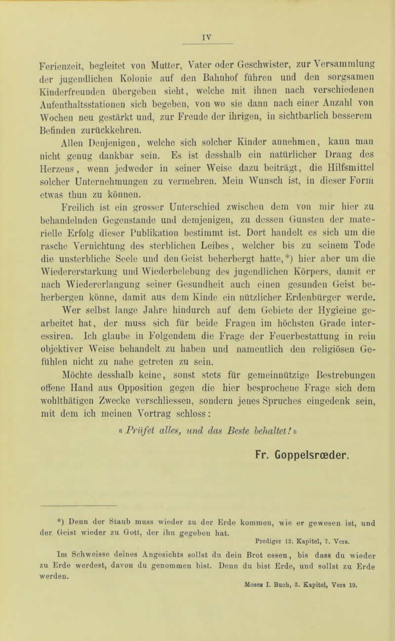 Ferienzeit, begleitet von Mutter, Vater oder Geschwister, zur Versammlung der jugendlichen Kolonie auf den Bahnhof führen und den sorgsamen Kinderfreunden übergeben sieht, welche mit ihnen nach verschiedenen Aufenthaltsstationen sich begeben, von wo sie dann nach einer Anzahl von Wochen neu gestärkt und, zur Freude der ihrigen, in sichtbarlich besserem Befinden zurückkehren. Allen Denjenigen, welche sich solcher Kinder annehmen, kann man nicht genug dankbar sein. Es ist desshalb ein natürlicher Drang des Herzens, wenn jedweder in seiner Weise dazu beiträgt, die Hilfsmittel solcher Unternehmungen zu vermehren. Mein Wunsch ist, in dieser Form etwas thun zu können. Freilich ist ein grosser Unterschied zwischen dem von mir hier zu behandelnden Gegenstände und demjenigen, zu dessen Gunsten der mate- rielle Erfolg dieser Publikation bestimmt ist. Dort handelt es sich um die rasche Vernichtung des sterblichen Leibes, welcher bis zu seinem Tode die unsterbliche Seele und den Geist beherbergt hatte,*) hier aber um die Wiedererstarkung und Wiederbelebung des jugendlichen Körpers, damit er nach Wiedererlangung seiner Gesundheit auch einen gesunden Geist be- herbergen könne, damit aus dein Kinde ein nützlicher Erdenbürger werde. Wer selbst lange Jahre hindurch auf dem Gebiete der Hygieine ge- arbeitet hat, der muss sich für beide Fragen im höchsten Grade intcr- essiren. Ich glaube in Folgendem die Frage der Feuerbestattung in rein objektiver Weise behandelt zu haben und namentlich den religiösen Ge- fühlen nicht zu nahe getreten zu sein. Möchte desshalb keine, sonst stets für gemeinnützige Bestrebungen offene Hand aus Opposition gegen die hier besprochene Frage sich dem wohlthätigen Zwecke verschliessen, sondern jenes Spruches eingedenk sein, mit dem ich meinen Vortrag schloss: «.Prüfet alles, und das Beste behaltet!)) Fr. Goppelsroeder. *) Denn der Staub muss wieder zu der Erde kommen, wie er gewesen ist, und der Geist wieder zu Gott, der ihn gegeben bat. Prediger 12. Kapitel, 7. Vers. Im Schweisse deines Angesichts sollst du dein Brot essen, bis dass du wieder zu Erde werdest, davon du genommen bist. Denn du bist Erde, und sollst zu Erde werden. Moses I. Buch, 3. Kapitel, Vers 19.