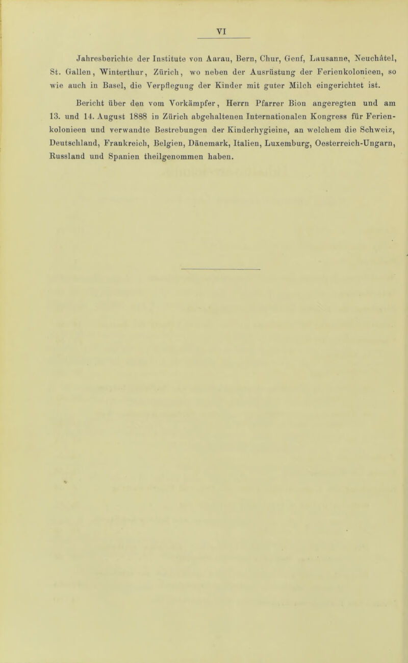 Jahresberichte der Institute von Aarau, Bern, Chur, Genf, Lausanne, Neuchätel, St. Gallen, Winterthur, Zürich, wo neben der Ausrüstung der Ferienkolonieen, so wie auch in Basel, die Verpflegung der Kinder mit guter Milch eingerichtet ist. Bericht über den vom Vorkämpfer, Herrn Pfarrer Bion angeregten und am 13. und 14. August 1888 in Zürich abgehaltenen Internationalen Kongress für Ferien- kolonieen und verwandte Bestrebungen der Kinderhygieine, an welchem die Schweiz, Deutschland, Frankreich, Belgien, Dänemark, Italien, Luxemburg, Oesterreich-Ungarn, Russland und Spanien theilgenommen haben. •/