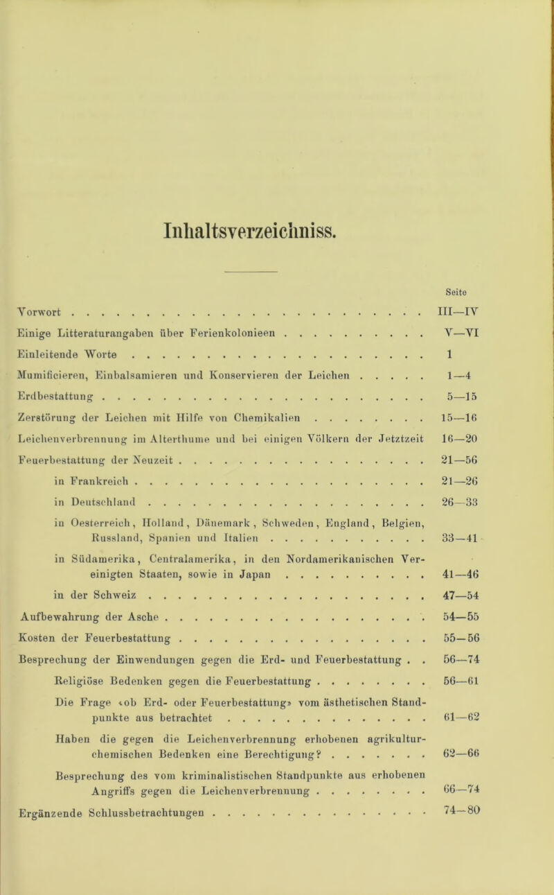 Inhaltsverzeichnis. Seite Vorwort III—IV Einige Litteraturangaben über Ferienkolonieen V—VT Einleitende Worte 1 Mumificieren, Einbalsamieren und Konservieren der Leichen 1—4 Erdbestattung 5—15 Zerstörung der Leichen mit Hilfe von Chemikalien 15—16 Leichenverbrennung im Alterthume und bei einigen Völkern der Jetztzeit 16—20 Feuerbestattung der Neuzeit 21—56 in Frankreich 21—26 in Deutschland 26—33 in Oesterreich, Holland, Dänemark, Schweden, England, Belgien, Russland, Spanien und Italien 33—41 in Südamerika, Centralamerika, in den Nordamerikanischen Ver- einigten Staaten, sowie in Japan 41—46 in der Schweiz 47—54 Aufbewahrung der Asche 54—55 Kosten der Feuerbestattung 55—56 Besprechung der Einwendungen gegen die Erd- und Feuerbestattung . . 56—74 Religiöse Bedenken gegen die Feuerbestattung ........ 56—61 Die Frage «.ob Erd- oder Feuerbestattung» vom ästhetischen Stand- punkte aus betrachtet 61—62 Haben die gegen die Leichenverbrennung erhobenen agrikultur- chemischen Bedenken eine Berechtigung? 62—66 Besprechung des vom kriminalistischen Standpunkte aus erhobenen Angriffs gegen die Leichenverbrennung 66—74 Ergänzende Schlussbetrachtungen 74—80