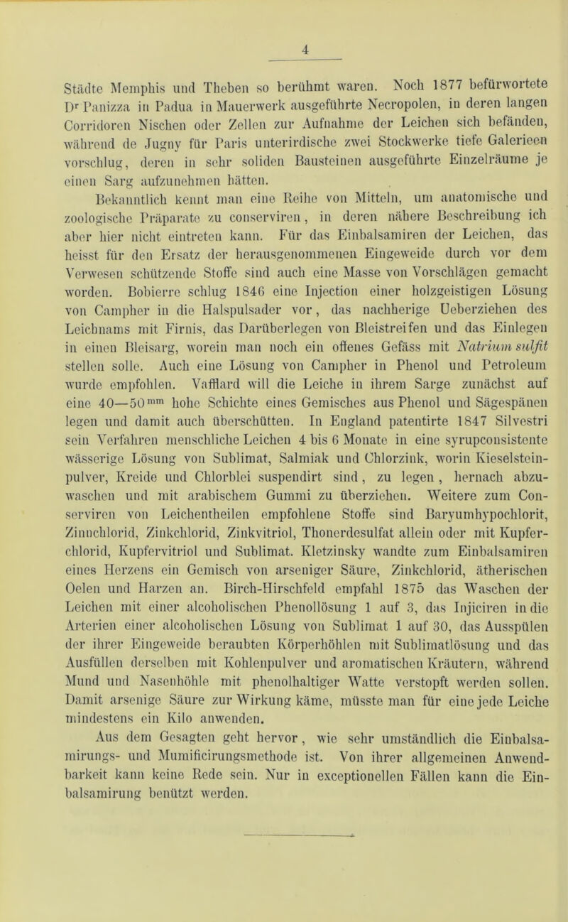 Städte Memphis und Theben so berühmt waren. Noch 1877 befürwortete Dr Panizza in Padua in Mauerwerk ausgeführte Necropolen, in deren langen Corridoren Nischen oder Zellen zur Aufnahme der Leichen sich befänden, während de Jugny für Paris unterirdische zwei Stockwerke tiefe Galerieen vorschlug, deren in sehr soliden Bausteinen ausgeführte Einzelräume je einen Sarg aufzunehmen hätten. Bekanntlich kennt man eine Reihe von Mitteln, um anatomische und zoologische Präparate zu conserviren, in deren nähere Beschreibung ich aber hier nicht eintreten kann. Für das Einbalsamiren der Leichen, das heisst für den Ersatz der herausgenommenen Eingeweide durch vor dem Verwesen schützende Stoffe sind auch eine Masse von Vorschlägen gemacht worden. Bobierre schlug 1846 eine Injection einer holzgeistigen Lösung von Campher in die Halspulsader vor, das nachherige Ueberziehen des Leichnams mit Firnis, das Darüberlegen von Bleistreifen und das Einlegen in einen Bleisarg, worein man noch ein offenes Gefäss mit Natrium sulfit stellen solle. Auch eine Lösung von Campher in Phenol und Petroleum wurde empfohlen. Vafflard will die Leiche in ihrem Sarge zunächst auf eine 40—50mm hohe Schichte eines Gemisches aus Phenol und Sägespänen legeu und damit auch überschütten. In England patentirte 1847 Silvestri sein Verfahren menschliche Leichen 4 bis 6 Monate in eine syrupeousistente wässerige Lösung von Sublimat, Salmiak und Chlorzink, worin Kieselstein- pulver, Kreide und Chlorblei suspendirt sind, zu legen , hernach abzu- waschen und mit arabischem Gummi zu überziehen. Weitere zum Con- serviren von Leichentheilen empfohlene Stoffe sind Baryumhypochlorit, Zinnchlorid, Zinkchlorid, Zinkvitriol, Thonerdesulfat allein oder mit Kupfer- chlorid, Kupfervitriol und Sublimat. Ivletzinsky wandte zum Einbalsamiren eines Herzens ein Gemisch von arseniger Säure, Zinkchlorid, ätherischen Oelen und Harzen an. Birch-Hirschfeld empfahl 1875 das Waschen der Leichen mit einer alcoholischen Phenollösung 1 auf 3, das Injiciren in die Arterien einer alcoholischen Lösung von Sublimat 1 auf 30, das Ausspülen der ihrer Eingeweide beraubten Körperhöhlen mit Sublimatlösung und das Ausfüllen derselben mit Kohlenpulver und aromatischen Kräutern, während Mund und Nasenhöhle mit phenolhaltiger Watte verstopft werden sollen. Damit arsenige Säure zur Wirkung käme, müsste man für eine jede Leiche mindestens ein Kilo anwenden. Aus dem Gesagten geht hervor, wie sehr umständlich die Einbalsa- mirungs- und Mumificirungsmethode ist. Von ihrer allgemeinen Anwend- barkeit kann keine Rede sein. Nur in exceptionellen Fällen kann die Ein- balsamirung benützt werden.