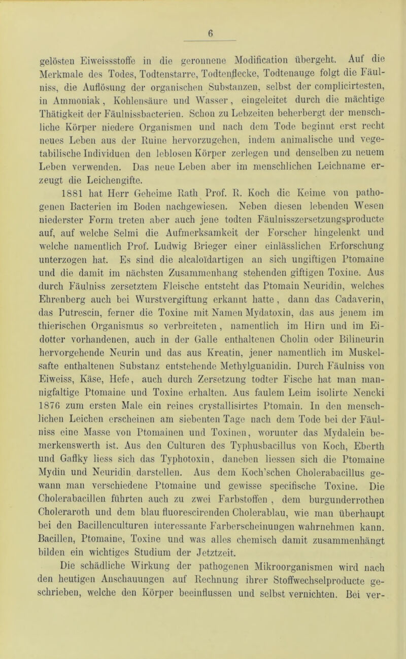 gelösten Eiweissstoffe in die geronnene Modification übergeht. Auf die Merkmale des Todes, Todtenstarre, Todtenflecke, Todtenauge folgt die Fäul- niss, die Auflösung der organischen Substanzen, selbst der complicirtesten, in Ammoniak, Kohlensäure und Wasser, eingeleitet durch die mächtige Thätigkeit der Fäulnissbacterieu. Schon zu Lebzeiten beherbergt der mensch- liche Körper niedere Organismen und nach dem Tode beginnt erst recht neues Leben aus der Ruine hervorzugehen, indem animalische und vege- tabilische Individuen den leblosen Körper zerlegen und denselben zu neuem Leben verwenden. Das neue Leben aber im menschlichen Leichname er- zeugt die Leichengifte. 1S81 hat Herr Geheime Rath Prof. R. Koch die Keime von patho- % geilen Bacterien im Boden nachgewiesen. Neben diesen lebenden Wesen niederster Form treten aber auch jene todten Fäuluisszersetzungsproducte auf, auf welche Selmi die Aufmerksamkeit der Forscher hingelenkt und welche namentlich Prof. Ludwig Brieger einer einlässlichen Erforschung unterzogen hat. Es sind die alcaloidartigen an sich ungiftigen Ptomaine und die damit im nächsten Zusammenhang stehenden giftigen Toxine. Aus durch Fäulniss zersetztem Fleische entsteht das Ptomain Neuridin, welches Ehrenberg auch bei Wurstvergiftung erkannt hatte , dann das Cadaverin, das Putrescin, ferner die Toxine mit Namen Mydatoxin, das aus jenem im thierischcn Organismus so verbreiteten, namentlich im Hirn und im Ei- dotter vorhandenen, auch in der Galle enthaltenen Cholin oder Bilineurin hervorgehende Neurin und das aus Kreatin, jener namentlich im Muskel- safte enthaltenen Substanz entstehende Methylguanidin. Durch Fäulniss von Eiweiss, Käse, Hefe, auch durch Zersetzung todter Fische hat man man- nigfaltige Ptomaine und Toxine erhalten. Aus faulem Leim isolirte Nencki 1870 zum ersten Male ein reines crystallisirtes Ptomain. In den mensch- lichen Leichen erscheinen am siebenten Tage nach dem Tode bei der Fäul- niss eine Masse von Ptomainen und Toxinen, worunter das Mydalein be- merkenswerth ist. Aus den Culturen des Typhusbacillus von Koch, Eberth und Gaftky Hess sich das Typhotoxin, daneben Hessen sich die Ptomaine Mydin und Neuridin darstellen. Aus dem Ivoch’schen Cholerabacillus ge- wann man verschiedene Ptomaine und gewisse specifische Toxine. Die Cholerabacillen führten auch zu zwei Farbstoffen , dem burgunderrothen Choleraroth und dem blau fluorescirenden Cholerablau, wie man überhaupt bei den Bacillenculturen interessante Farberscheinungen wahrnehmen kann. Bacillen, Ptomaine, Toxine und was alles chemisch damit zusammenhängt bilden ein wichtiges Studium der Jetztzeit. Die schädliche Wirkung der pathogenen Mikroorganismen wird nach den heutigen Anschauungen auf Rechnung ihrer Stoffwechselproducte ge- schrieben, welche den Körper beeinflussen und selbst vernichten. Bei ver-