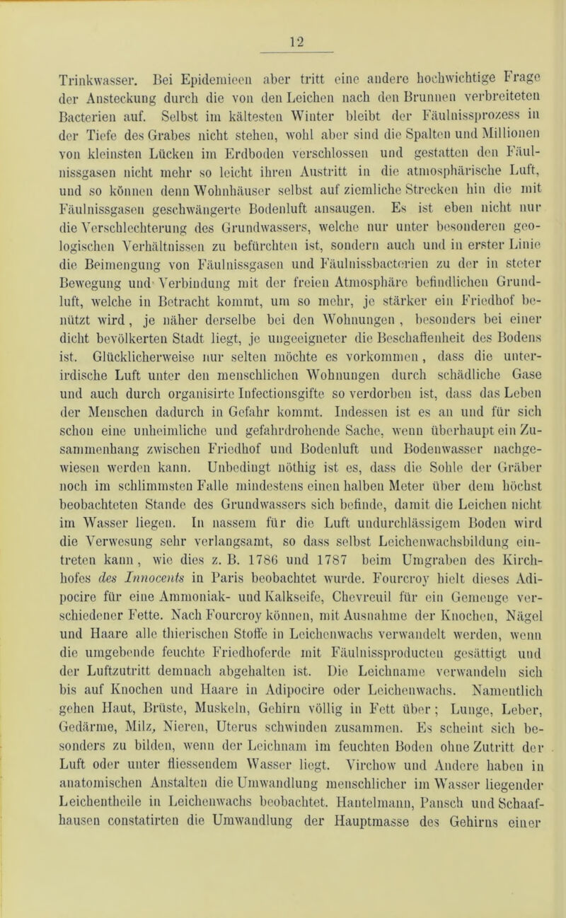 Trinkwasser. Bei Epidemieeil aber tritt eine andere hochwichtige trage der Ansteckung durch die von den Leichen nach den Brunnen verbreiteten Bacterien auf. Selbst im kältesten Winter bleibt der Fäulnissprozess in der Tiefe des Grabes nicht stehen, wohl aber sind die Spalten und Millionen von kleinsten Lücken im Erdboden verschlossen und gestatten den Fäul- nissgasen nicht mehr so leicht ihren Austritt in die atmosphärische Lutt, und so können denn Wohnhäuser selbst auf ziemliche Strecken hin die mit Fäulnissgasen geschwängerte Bodenluft ansaugen. Es ist eben nicht nur die Verschlechterung des Grundwassers, welche nur unter besonderen geo- logischen Verhältnissen zu befürchten ist, sondern auch und in erster Linie die Beimengung von Fäulnissgasen und Fäulnissbacterien zu der in steter Bewegung und1 Verbindung mit der freien Atmosphäre befindlichen Grund- luft, welche in Betracht kommt, um so mehr, je stärker ein Friedhof be- nützt wird , je näher derselbe bei den Wohnungen , besonders bei einer dicht bevölkerten Stadt liegt, je ungeeigneter die Beschaffenheit des Bodens ist. Glücklicherweise nur selten möchte es Vorkommen, dass die unter- irdische Luft unter den menschlichen Wohnungen durch schädliche Gase und auch durch organisirte Infectionsgifte so verdorben ist, dass das Leben der Menschen dadurch in Gefahr kommt. Indessen ist es an und für sich schon eine unheimliche und gefahrdrohende Sache, wenn überhaupt ein Zu- sammenhang zwischen Friedhof und Bodenluft und Bodenwasser nachge- wiesen werden kann. Unbedingt nöthig ist es, dass die Sohle der Gräber noch im schlimmsten Falle mindestens einen halben Meter über dem höchst beobachteten Stande des Grundwassers sich befinde, damit die Leichen nicht im Wasser liegen. In nassem für die Luft undurchlässigem Boden wird die Verwesung sehr verlangsamt, so dass selbst Leichenwachsbildung eiu- treten kann, wie dies z. B. 1786 und 1787 beim Umgraben des Kirch- hofes des Innocents in Paris beobachtet wurde. Fourcroy hielt dieses Adi- pocire für eine Ammoniak- und Kalkseife, ChevreuiJ für ein Gemenge ver- schiedener Fette. Nach Fourcroy können, mit Ausnahme der Knochen, Nägel und Haare alle thierischen Stoffe in Leichenwachs verwandelt werden, wenn die umgebende feuchte Friedhoferde mit Fäulnissproductcu gesättigt und der Luftzutritt demnach abgehalten ist. Die Leichname verwandeln sich bis auf Knochen und Haare in Adipocire oder Leichenwachs. Namentlich gehen Haut, Brüste, Muskeln, Gehirn völlig in Fett über; Lunge, Leber, Gedärme, Milz, Nieren, Uterus schwinden zusammen. Es scheint sich be- sonders zu bilden, wenn der Leichnam im feuchten Boden ohne Zutritt der Luft oder unter fliessendem Wasser liegt. Virchow und Andere haben in anatomischen Anstalten die Umwandlung menschlicher im Wasser liegender Leichentheile in Leichenwachs beobachtet. Hantelmann, Pansch und Schaaf- hausen constatirten die Umwandlung der Hauptmasse des Gehirns einer